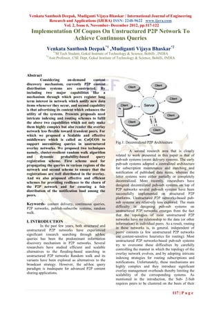 Venkata Santhosh Deepak, Mudiganti Vijaya Bhaskar / International Journal of Engineering
           Research and Applications (IJERA) ISSN: 2248-9622 www.ijera.com
                   Vol. 2, Issue 6, November- December 2012, pp.117-122
   Implementation Of Coquos On Unstructured P2P Network To
                  Achieve Continuous Queries
             Venkata Santhosh Deepak*1 ,Mudiganti Vijaya Bhaskar*2
                   *1
                     M.Tech Student, Gokul Institute of Technology & Science, Bobilli , INDIA
            *2
                 Asst.Professor, CSE Dept, Gokul Institute of Technology & Science, Bobilli, INDIA



Abstract
         Considering        on-demand     content
discovery mechanism, currently P2P content
distribution systems are constructed. By
including two major capabilities like a
mechanism through which peers register long
term interest in network which notify new data
items whenever they occur, and second capability
is that advertising its content which enhances the
utility of the systems. Presents proposals need
intricate indexing and routing schemes to fulfil
the above two capabilities which not only make
them highly complex but also render the overlay
network less flexible toward transient peers. For
which we proposed a Scalable and effective
middleware which is called as CoQUOS to
support unremitting queries in unstructured                 Fig.1: Decentralized P2P Architecture
overlay networks. We proposed two techniques
namely, cluster-resilient random walk algorithm                       A second research area that is closely
and      dynamic       probability-based    query           related to work presented in this paper is that of
registration scheme. First scheme used for                  pub-sub systems (event delivery systems. The early
propagating the queries to various regions of the           pub-sub systems adopted a centralized architecture
network and second scheme to ensure that the                for subscription maintenance and matching and
registrations are well distributed in the overlay.          notification of published data items, whereas the
And we also proposed effective and efficient                latter systems were either partially or completely
schemes for providing resilience to the churn of            decentralized. More recently, researchers have
the P2P network and for ensuring a fair                     designed decentralized pub-sub systems on top of
distribution of the notification load among the             P2P networks several pub-sub systems have been
peers.                                                      successfully implemented on structured P2P
                                                            platforms. Unstructured P2P networks-based pub-
Keywords- content delivery, continuous queries,             sub systems are relatively less explored. The main
                                                            difficulty in designing pub-sub systems on
P2P networks, publish-subscribe systems, random
                                                            unstructured P2P networks emerges from the fact
walk.
                                                            that the topologies of most unstructured P2P
                                                            networks have no relationship to the data (or other
I. INTRODUCTION                                             information) in individual peers. As a result, routing
          In the past few years, both structured and
                                                            in these networks is, in general, independent of
unstructured P2P networks have experienced
                                                            peers' contents (a few unstructured P2P networks
significant research searching through ad-hoc
                                                            use content-sensitive heuristics for routing). Most
queries has been the predominant information
                                                            unstructured P2P networks-based pub-sub systems
discovery mechanism in P2P networks. Several
                                                            try to overcome these difficulties by carefully
researchers have studied efficient and scalable
                                                            controlling the manner in which the topology of the
alternatives to the flooding-based searching in
                                                            overlay network evolves, and by adopting intricate
unstructured P2P networks Random walk and its
                                                            indexing strategies for routing subscriptions and
variants have been explored as alternatives to the
                                                            notifications. Unfortunately, these mechanisms are
broadcast strategy. However, the ad-hoc query
                                                            highly complex and they introduce significant
paradigm is inadequate for advanced P2P content
                                                            overlay management overheads thereby limiting the
sharing applications.
                                                            scalability of the corresponding systems. As
                                                            mentioned in the introduction, the Sub- 2-Sub
                                                            requires peers to be clustered on the basis of their

                                                                                                  117 | P a g e
 