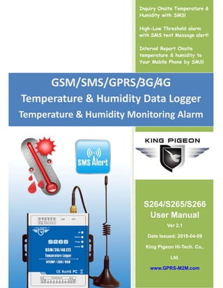 Inquiry Onsite Temperature &
Humidity with SMS!
High-Low Threshold alarm
with SMS text Message alert!
Interval Report Onsite
temperature & humidity to
Your Mobile Phone by SMS!
S264/S265/S266
User Manual
Ver 2.1
Date Issued: 2018-04-09
King Pigeon Hi-Tech. Co.,
Ltd.
www.GPRS-M2M.com
GSM/SMS/GPRS/3G/4G
Temperature & Humidity Data Logger
Temperature & Humidity Monitoring Alarm
 