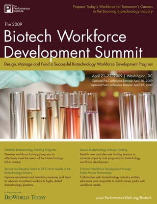 Prepare Today’s Workforce for Tomorrow’s Careers
                                                                       in the Booming Biotechnology Industry


The 2009


Biotech Workforce
Development Summit
Design, Manage and Fund a Successful Biotechnology Workforce Development Program

                                                                        April 21–22, 2009 | Washington, DC
                                                                       Optional Pre-Conference Seminar April 20, 2009
                                                                       Optional Post-Conference Seminar April 22, 2009




Establish Biotechnology Training Programs                      Secure Biotechnology Industry Funding
Develop workforce training programs to                         Identify new and alternate funding streams to
effectively meet the needs of the biotechnology                increase capacity and programs for biotechology
labor market                                                   workforce development

Recruit and Develop Talent to Fill Critical Needs in the       Enhance Workforce Development through
Biotechnology Industry                                         Public-Private Partnerships
Improve recruitment and retention processes and learn          Collaborate with biotechnology industry entities,
to advance incumbent workers to highly skilled                 educators and nonproﬁts to match career paths with
biotechnology positions                                        workforce needs

In Association with:

                                                                           www.PerformanceWeb.org/Biotech1
                                                                                 www.PerformanceWeb.org/Biotech
 