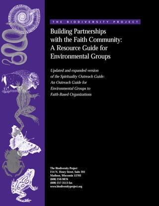 T H E       B I O D I V E R S I T Y   P R O J E C T



Building Partnerships
with the Faith Community:
A Resource Guide for
Environmental Groups
Updated and expanded version
of the Spirituality Outreach Guide:
An Outreach Guide for
Environmental Groups to
Faith-Based Organizations




The Biodiversity Project
214 N. Henry Street, Suite 201
Madison, Wisconsin 53703
(608) 250-9876
(608) 257-3513 fax
www.biodiversityproject.org
 