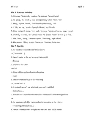 Đề số 27
Câu 6. Sentence building.
1. I / would / to spend / vacation / a summer / resort hotel
2. I / lying / the beach / read / magazines / when / see / her
3. They / expect / meet / their friends / the lobby / 7:00
4. If / I / not try / be nice / people / I not / any friends
5. She / not get / along / very well / because / she / not know / way / round
6. We feel / at home / the United States / if / meet / some friends / as ours.
7. She / had / study / two more years / finishing / high school
8. The person / Mary / meet / the steps / Howard Anderson
Câu 7: Rewrite.
1. He was late because his car broke down
→(The reason …)
2. I won’t swim in the sea because it’s too cold.
→The sea
3. Why was she late?
→What
4. Mary told the police about the burglary
→Many
5. I never intended to go to the wedding
→(I never had…)
6. It certainly wasn’t me who took your car! – said Bob
→Bob refused…
7. Simon hadn’t expected that he would feel so weak after the operation
→
8. He was suspended for two matches for swearing at the referee
→(Swearing at the referee…)
9. I know this reporter’s background well and he is 100% honest

Bộ đề 1

 