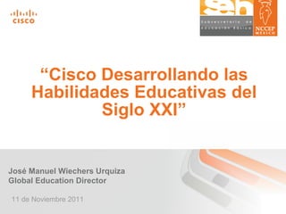 “ Cisco Desarrollando las Habilidades Educativas del Siglo XXI” José Manuel Wiechers Urquiza Global Education Director 11 de Noviembre 2011 