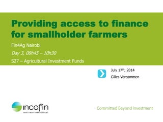 July 17th, 2014
Gilles Vercammen
Providing access to finance
for smallholder farmers
Fin4Ag Nairobi
Day 3, 08h45 – 10h30
S27 – Agricultural Investment Funds
 
