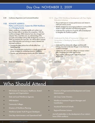 Day One: NOVEMBER 2, 2009


    8:30    Conference Registration and Continental Breakfast                10:15 Align STEM Workforce Development with Your Higher
                                                                                   Education Initiatives
                                                                                       • Discuss techniques to increase performance and interest in
    9:00    KEYNOTE ADDRESS                                                              math and science courses
            Politics and Economics: Sustain the STEM Workforce
                                                                                       • Identify strategies for encouraging students to continue STEM
            in a Changing Society                                                        studies in higher education and technical programs
            Today’s workforce is changing rapidly and workers must                     • Understand the signiﬁcance of speciﬁc skill set development
            have the latest skills to rise above the competition. With the               to strengthen the workforce pipeline
            workforce changes, STEM industries have also changed and
            adapted. Now, more than ever, an understanding of the
            principles and problem-solving skills developed by courses in    11:15 Understand the Role of Community Colleges and
            STEM are necessary for most jobs. You will be able to expand
                                                                                   Universities in Developing Tomorrow’s STEM
            upon STEM education and training to create a talented and
            motivated workforce.
                                                                                   Workforce
            • Examine the latest policies that will take effect from                   • Understand how community colleges contribute skill
              federal agencies                                                           training resources to decrease the gap in manufacturing
                                                                                         workforce shortages
            • Learn how to maintain productivity in a tough economy with
              proven strategies for combating economic roadblocks                      • Collaborate with community colleges to increase workers’
                                                                                         skills, knowledge and career opportunities
            • Discover new and emerging trends in the STEM workforce
                                                                                       • Align program offerings to the needs of your local
                                                                                         service area


    10:00   Break and Refreshments                                           12:15     Lunch Break




    Who Should Attend
    •       HR Directors for Aerospace, Healthcare, Biotech                  •        Directors of Organizational Development and Career
            Agencies and Organizations                                                Administration

    •       State and Local Workforce Agencies                               •        Job Corps Center Directors

    •       WIB Members                                                      •        Workforce Investment Program Managers and
                                                                                      Coordinators
    •       Community Colleges
                                                                             •        Vocational-Technical Schools
    •       Directors of Workforce Planning
                                                                             •        Regional Business Liaisons
    •       Workforce System Youth Program Developers
                                                                             …       And all stakeholders in the development of our nation’s
    •       One-Stop Administrators and Operational Staff
                                                                                     future STEM workforce


2            www.PerformanceWeb.org/STEM
 