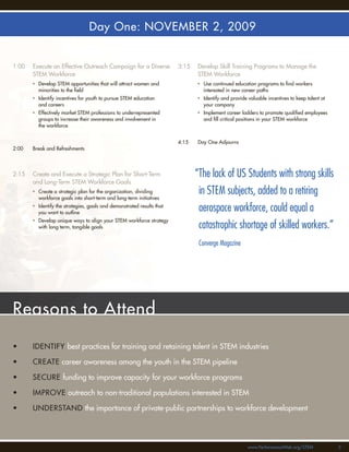 Day One: NOVEMBER 2, 2009


1:00   Execute an Effective Outreach Campaign for a Diverse             3:15   Develop Skill Training Programs to Manage the
       STEM Workforce                                                          STEM Workforce
       • Develop STEM opportunities that will attract women and                • Use continued education programs to ﬁnd workers
         minorities to the ﬁeld                                                  interested in new career paths
       • Identify incentives for youth to pursue STEM education                • Identify and provide valuable incentives to keep talent at
         and careers                                                             your company
       • Effectively market STEM professions to underrepresented               • Implement career ladders to promote qualiﬁed employees
         groups to increase their awareness and involvement in                   and ﬁll critical positions in your STEM workforce
         the workforce


                                                                        4:15   Day One Adjourns
2:00   Break and Refreshments




2:15   Create and Execute a Strategic Plan for Short-Term                      “The lack of US Students with strong skills
       and Long-Term STEM Workforce Goals
       • Create a strategic plan for the organization, dividing
         workforce goals into short-term and long-term initiatives
                                                                                in STEM subjects, added to a retiring
       • Identify the strategies, goals and demonstrated results that
         you want to outline
                                                                                aerospace workforce, could equal a
       • Develop unique ways to align your STEM workforce strategy
         with long term, tangible goals                                         catastrophic shortage of skilled workers.”
                                                                                Converge Magazine




Reasons to Attend

•      IDENTIFY best practices for training and retaining talent in STEM industries

•      CREATE career awareness among the youth in the STEM pipeline

•      SECURE funding to improve capacity for your workforce programs

•      IMPROVE outreach to non-traditional populations interested in STEM

•      UNDERSTAND the importance of private-public partnerships to workforce development




                                                                                                      www.PerformanceWeb.org/STEM             3
 