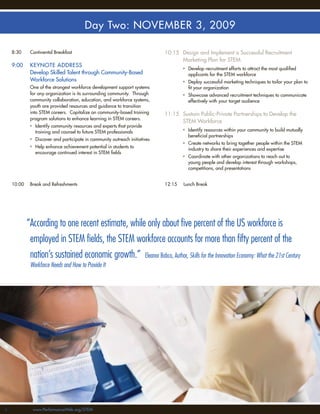 Day Two: NOVEMBER 3, 2009

     8:30     Continental Breakfast                                          10:15 Design and Implement a Successful Recruitment
                                                                                   Marketing Plan for STEM
     9:00     KEYNOTE ADDRESS
                                                                                     • Develop recruitment efforts to attract the most qualiﬁed
              Develop Skilled Talent through Community-Based                           applicants for the STEM workforce
              Workforce Solutions                                                    • Deploy successful marketing techniques to tailor your plan to
              One of the strongest workforce development support systems               ﬁt your organization
              for any organization is its surrounding community. Through             • Showcase advanced recruitment techniques to communicate
              community collaboration, education, and workforce systems,               effectively with your target audience
              youth are provided resources and guidance to transition
              into STEM careers. Capitalize on community-based training      11:15 Sustain Public-Private Partnerships to Develop the
              program solutions to enhance learning in STEM careers.
                                                                                   STEM Workforce
              • Identify community resources and experts that provide
                training and counsel to future STEM professionals                    • Identify resources within your community to build mutually
                                                                                       beneﬁcial partnerships
              • Discover and participate in community outreach initiatives
                                                                                     • Create networks to bring together people within the STEM
              • Help enhance achievement potential in students to
                                                                                       industry to share their experiences and expertise
                encourage continued interest in STEM ﬁelds
                                                                                     • Coordinate with other organizations to reach out to
                                                                                       young people and develop interest through workshops,
                                                                                       competitions, and presentations


     10:00    Break and Refreshments                                         12:15   Lunch Break




             “According to one recent estimate, while only about ﬁve percent of the US workforce is
              employed in STEM ﬁelds, the STEM workforce accounts for more than ﬁfty percent of the
              nation’s sustained economic growth.” Eleanor Babco, Author, Skills for the Innovation Economy: What the 21st Century
              Workforce Needs and How to Provide It




44             www.PerformanceWeb.org/STEM
 