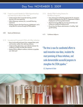 Day Two: NOVEMBER 3, 2009

1:00   Create Successful Models for STEM Apprenticeships             3:15    Identify STEM Funding Streams for
       and Internships to Recruit New Talent                                 Workforce Programs
       • Create programs that incorporate teaching, practical                • Learn about grant and funding opportunities for aerospace
         learning, and work experience                                         workforce development from the U.S. Department of Labor’s
       • Deﬁne takeaways necessary for a successful learning                   Employment and Training Administration
         experience                                                          • Maximize training dollars by securing partnerships and
       • Develop programs that foster learning, development, and a             ﬁnding non-traditional funding sources
         strong desire to continue through the STEM pipeline                 • Discuss how the Obama administration is handling high-
                                                                               growth funding



2:00   Break and Refreshments
                                                                     4:15    Conference Adjourns



2:15   Innovate and Crossmatch STEM with Other Industries
       • Recruit and enroll participants from untapped labor pools
         and transition workers from declining industries
       • Understand the relationships and similarities between the
         workforces of STEM and other like industries
       • Market STEM to different workforce industries to populate
                                                                     “The time is now for coordinated efforts to
         your talent pool
                                                                      seed innovative new ideas, incubate the
                                                                      most promising of these initiatives, and
                                                                      scale demonstrable successful programs to
                                                                      strengthen the STEM pipeline.”
                                                                      U.S. Department of Labor




                                                                                                   www.PerformanceWeb.org/STEM             55
 