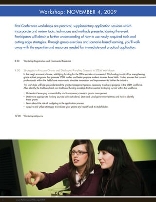 Workshop: NOVEMBER 4, 2009

     Post-Conference workshops are practical, supplementary application sessions which
     incorporate and review tools, techniques and methods presented during the event.
     Participants will obtain a further understanding of how to use newly acquired tools and
     cutting-edge strategies. Through group exercises and scenario-based learning, you’ll walk
     away with the expertise and resources needed for immediate and practical application.



     8:30    Workshop Registration and Continental Breakfast



     9:00    Strategies to Procure Grants and Dedicated Funding Streams in STEM Workforce
             In the tough economic climate, solidifying funding for the STEM workforce is essential. This funding is critical for strengthening
             grade school programs that promote STEM studies and better prepare students to enter those ﬁelds. It also ensures that current
             professionals within the ﬁelds have resources to stimulate innovation and improvement to further the industry.

             This workshop will help you understand the grants management process necessary to achieve progress in the STEM workforce.
             Also, identify the traditional and non-traditional funding available that is essential to staying current within the workforce.

             • Understand emerging accountability and transparency issues in grants management
             • Determine appropriate funding sources such as Federal, State and Local government entities and how to identify
               these grants
             • Learn about the role of budgeting in the application process
             • Acquire and utilize strategies to evaluate your grants and report back to stakeholders



     12:00   Workshop Adjourns




66    www.PerformanceWeb.org/STEM
 