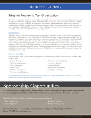 IN-HOUSE TRAINING

       Bring this Program to Your Organization
       One of the more popular vehicles for accessing the Institute’s educational offerings is the delivery of on-site trainings and
       management facilitations. Bringing a training or facilitation in-house gives you the opportunity to customize a program
       that addresses your exact challenges and provides a more personal learning experience, while virtually eliminating
       travel expenses. Whether you require training for your department or for an organization-wide initiative, the advanced
       learning methods employed by The Performance Institute will create an intimate training atmosphere that maximizes
       knowledge transfer to enhance the talent within your organization.

       Customization
       We realize that not all obstacles can be overcome by applying an “off-the-shelf solution”. While many training providers
       will offer you some variation of their standard training, The Performance Institute’s subject matter experts will work with you
       and your team to examine your programs and determine your exact areas of need. The identiﬁcation of real life examples
       will create a learning atmosphere that resonates with participants while at the same time providing immediate return
       on your training investment. Using interactive exercises that employ actual projects or scenarios from your organization,
       instructors can address speciﬁc challenges and align the curriculum of each session to your objectives. While the majority
       of on-site trainings are focused on smaller groups, The Performance Institute also has the ability to accommodate organiza-
       tional-wide training initiatives. Utilizing multiple instructors, The Institute has the capacity to deliver courses to groups of up
       to 300 participants per day.

       Areas of Expertise
       On-site delivery of single courses, certiﬁcation programs and entire packages of specialized courses are available in the
       following areas:
       • Strategic Planning                                               • Performance-Based Contracting
       • Performance Measurement                                          • Performance Reporting
       • Project Management                                               • Program Evaluation
       • Lean Six Sigma                                                   • Administrative Management
       • Workforce Management                                             • Leadership and Change
       • Performance-Based Budgeting

       For more information about in-house training options available to you, please contact Jennifer Mueller at 202-739-9619
       or email her at Jennifer.Mueller@PerformanceInstitute.org.




Sponsorship Opportunities
As a conference and training provider, The Performance Institute is an expert in bringing together leaders to share
and discuss best practices and innovations. We connect decision-makers with respected solution providers.


The Institute offers four different pre-designed sponsorship packages:
• Event Co-Sponsor                                                        • Luncheon Sponsor
• Session Sponsor                                                         • Exhibit Booth Sponsor


For more information on sponsorships or to get started, contact Jessica Ward at 202-739-9709 or
Jessica.Ward@PerformanceInstitute.org


                                                                                                          www.PerformanceWeb.org/STEM        77
 