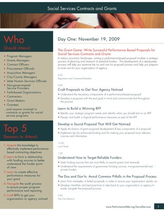 Social Services Contracts and Grants




Who                                       Day One: November 19, 2009

Should Attend:                            The Grant Game: Write Successful Performance Based Proposals for
                                          Social Services Contracts and Grants
•   Program Managers
                                          In today’s economic landscape, writing a performance-based proposal involves a strategic
•   Grants Managers                       process of planning and research of potential funders. The development of a step-by-step
•   Contract Officers                     process will help you examine the ins and outs for proposal process and help you prepare
•   Procurement Officials                 to write one for your organization of agency.
•   Acquisition Managers
                                          8:30
•   City/County Managers                  Registration and Continental Breakfast
•   State Human Services Officials
•   Non-governmental                      9:00
    Service Providers
                                          Craft Proposals to Get Your Agency Noticed
•   Faith-based Organizations
                                          • Understand the necessary components of a performance-based proposal
•   Contractors
                                          • Develop a proposal with the end goal in mind and communicate that throughout
•   Grant Makers                            the process
•   Grantees
...and anyone involved in                 Learn to Build a Winning RFP
   contracts or grants for social         • Identify your strategic program needs and identify when you should bid on an RFP
   service programs
                                          • Design and build- in logical performance measures as part of the RFP

                                          Develop a Sound Proposal That Will Get Noticed

Top 5                                     • Apply the basics of grant proposal development & key components of a proposal
                                          • Implement tips for enhanced funding and for making your proposal more relevant,
Reasons to Attend:                          concise and informative

                                          12:00
1. Acquire the knowledge to               Lunch Break
   effectively implement performance
   based contracting objectives           1:00
2. Learn to form a relationship           Understand How to Target Reliable Funders
   with funding sources to better
                                          • Seek funding sources that are most likely to award grants and renewals
   understand the funder point
   of view                                • Understand the requirements of government funding sources, non-governmental and
                                            private funders
3. Learn to create effective
   performance measures for               The Dos and Don’ts: Avoid Common Pitfalls in the Proposal Process
   your grant
                                          • Learn from examples of failed proposals in order to ensure your organization stands out
4. Navigate the audit process
                                          • Develop checklists and best practices to take back to your organization or agency to
   to ensure proper program                 easily navigate the proposal process
   performance and reporting
5. Craft RFPs to get your                 4:00
   organization or agency noticed         Day One Adjourns


                                                                                     www.PerformanceWeb.org/SocialServices            2
 