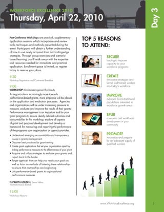 Day 3
WORKFORCE EXCELLENCE 2010

Thursday, April 22, 2010

Post-Conference Workshops are practical, supplementary
application sessions which incorporate and review
                                                                    TOP 5 REASONS
tools, techniques and methods presented during the
event. Participants will obtain a further understanding
                                                                    TO ATTEND:
of how to use newly acquired tools and cutting-edge
strategies. Through group exercises and scenario-
                                                                               SECURE
based learning, you’ll walk away with the expertise                            funding to improve
and resources needed for immediate and practical                               capacity for your
application. Enrollment space is limited, so register                          workforce programs
today to reserve your place.

8:30                                                                           CREATE
Workshop Registration and Continental Breakfast                                innovative strategies and
                                                                               funnel well-trained workers
9:00                                                                           into today’s workforce
WORKSHOP: Grants Management for Results
As organizations increasingly move towards
                                                                               IMPROVE
performance-based grants, more emphasis will be placed                         outreach to non-traditional
on the application and evaluation processes. Agencies                          populations interested in
and organizations will be under increasing pressure to                         workforce growth areas
measure, evaluate and improve the results of their grants.
Performance management is an important tool for your
grant programs to ensure clearly deﬁned outcomes and                           SPUR
                                                                               economic and workforce
accountability. In this workshop, explore all aspects
                                                                               development in your
of grant and proposal development and develop a
                                                                               community
framework for measuring and reporting the performance
of the programs your organization or agency provides.
• Understand emerging accountability and transparency                          PROMOTE
                                                                               innovation and prepare
  issues in grants management
                                                                               for an adequate supply of
• Discover best practices for grant writing
                                                                               qualiﬁed workers
• Create grant applications that set your organization apart by
  linking performance measures to the effectiveness of your grant
• Acquire and utilize strategies to evaluate your grants and
  report back to the funder
• Target agencies that can help you reach your goals as
  well as focus on methods of fostering these relationships
  to ensure that partnerships are long-lasting
• Link performance-based grants to organizational
  performance measures


ELIZABETH HOLDEN, Senior Fellow,
The Performance Institute


12:00
Workshop Adjourns


                                                                          www.WorkforceExcellence.org         5
 