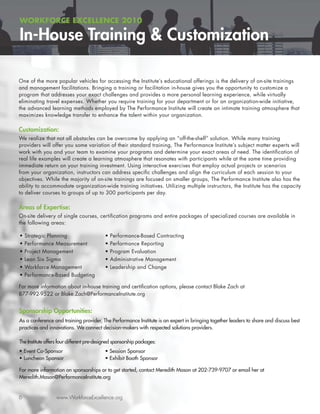 WORKFORCE EXCELLENCE 2010

In-House Training & Customization

One of the more popular vehicles for accessing the Institute’s educational offerings is the delivery of on-site trainings
and management facilitations. Bringing a training or facilitation in-house gives you the opportunity to customize a
program that addresses your exact challenges and provides a more personal learning experience, while virtually
eliminating travel expenses. Whether you require training for your department or for an organization-wide initiative,
the advanced learning methods employed by The Performance Institute will create an intimate training atmosphere that
maximizes knowledge transfer to enhance the talent within your organization.

Customization:
We realize that not all obstacles can be overcome by applying an “off-the-shelf” solution. While many training
providers will offer you some variation of their standard training, The Performance Institute’s subject matter experts will
work with you and your team to examine your programs and determine your exact areas of need. The identiﬁcation of
real life examples will create a learning atmosphere that resonates with participants while at the same time providing
immediate return on your training investment. Using interactive exercises that employ actual projects or scenarios
from your organization, instructors can address speciﬁc challenges and align the curriculum of each session to your
objectives. While the majority of on-site trainings are focused on smaller groups, The Performance Institute also has the
ability to accommodate organization-wide training initiatives. Utilizing multiple instructors, the Institute has the capacity
to deliver courses to groups of up to 300 participants per day.

Areas of Expertise:
On-site delivery of single courses, certiﬁcation programs and entire packages of specialized courses are available in
the following areas:

•   Strategic Planning                      •   Performance-Based Contracting
•   Performance Measurement                 •   Performance Reporting
•   Project Management                      •   Program Evaluation
•   Lean Six Sigma                          •   Administrative Management
•   Workforce Management                    •   Leadership and Change
•   Performance-Based Budgeting

For more information about in-house training and certiﬁcation options, please contact Blake Zach at
877-992-9522 or Blake.Zach@PerformanceInstitute.org


Sponsorship Opportunities:
As a conference and training provider, The Performance Institute is an expert in bringing together leaders to share and discuss best
practices and innovations. We connect decision-makers with respected solutions providers.

The Institute offers four different pre-designed sponsorship packages:
• Event Co-Sponsor                         • Session Sponsor
• Luncheon Sponsor                         • Exhibit Booth Sponsor

For more information on sponsorships or to get started, contact Meredith Mason at 202-739-9707 or email her at
Meredith.Mason@PerformanceInstitute.org


6                  www.WorkforceExcellence.org
 