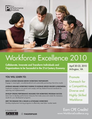 Workforce Excellence 2010
Collaborate, Innovate and Transform Individuals and                                            April 20-22, 2010
Organizations to be Successful in the 21st Century Economy                                     Arlington, VA


YOU WILL LEARN TO:                                                                             Promote
BUILD & SUSTAIN DEMAND-DRIVEN WORKFORCE PARTNERSHIPS
Engage in meaningful, mutually-beneﬁcial and sustainable partnerships that drive results
                                                                                               Outreach for
LEVERAGE AVAILABLE WORKFORCE FUNDING TO INCREASE SERVICE DELIVERY & INNOVATION                 a Competitive,
Implement strategies to win grants and comply with key federal ﬁnancial standards for
reporting and implementation
                                                                                               Diverse and
DEVELOP STRONG PERFORMANCE MEASURES FOR WORKFORCE PROGRAM SUCCESS
Learn how to develop performance measures that make sense and create the necessary             Highly Skilled
results for your development programs

MEET THE DEMAND FOR A SKILLED & ACTIONABLE WORKFORCE
                                                                                               Workforce
Develop employment training programs to effectively meet labor market needs



In Association with:                                                                       Earn CPE Credits!
                                                                               www.WorkforceExcellence.org
 