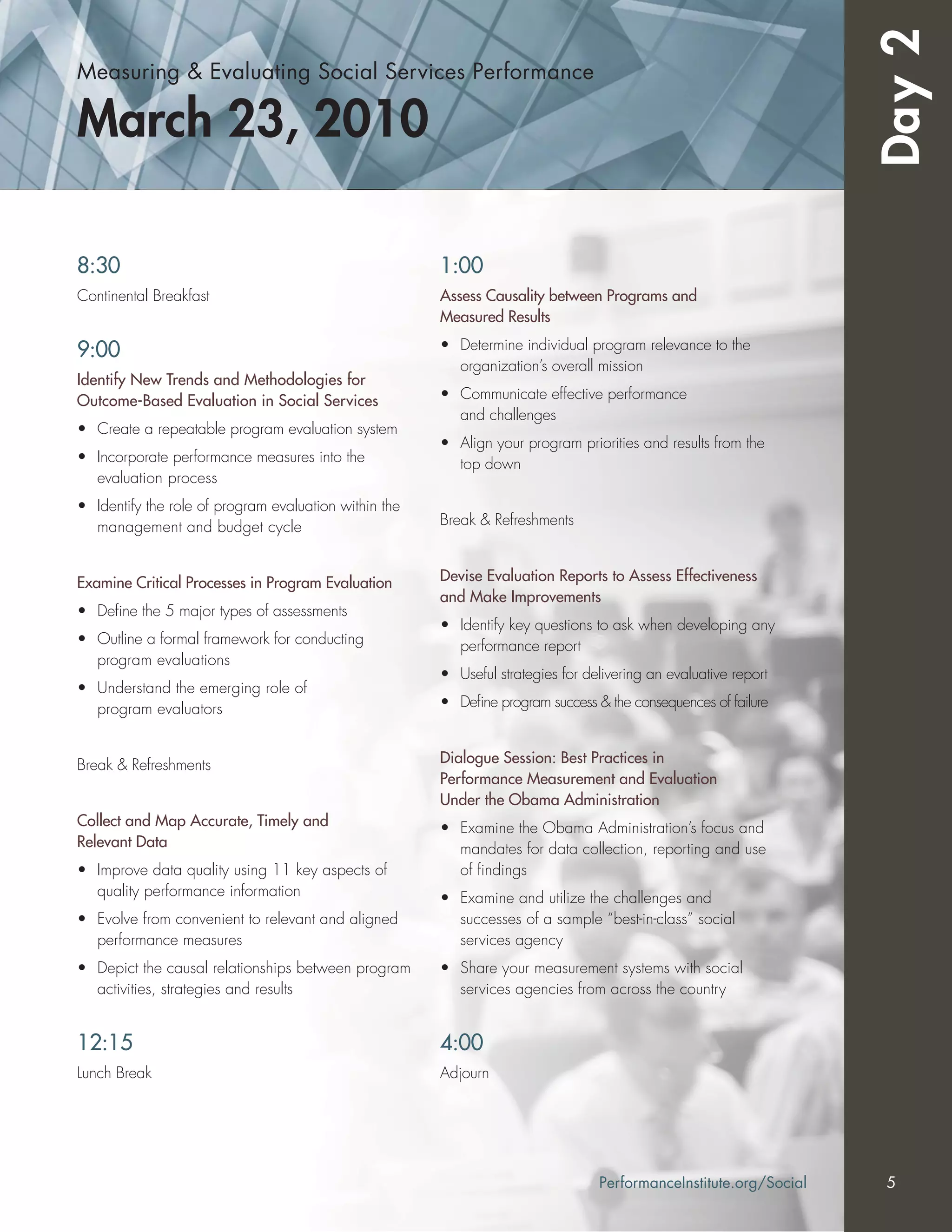 Measuring & Evaluating Social Services Performance
March 23, 2010
Day2
8:30
Continental Breakfast
9:00
Identify New Trends and Methodologies for
Outcome-Based Evaluation in Social Services
• Create a repeatable program evaluation system
• Incorporate performance measures into the
evaluation process
• Identify the role of program evaluation within the
management and budget cycle
Examine Critical Processes in Program Evaluation
• Deﬁne the 5 major types of assessments
• Outline a formal framework for conducting
program evaluations
• Understand the emerging role of
program evaluators
Break & Refreshments
Collect and Map Accurate, Timely and
Relevant Data
• Improve data quality using 11 key aspects of
quality performance information
• Evolve from convenient to relevant and aligned
performance measures
• Depict the causal relationships between program
activities, strategies and results
12:15
Lunch Break
1:00
Assess Causality between Programs and
Measured Results
• Determine individual program relevance to the
organization’s overall mission
• Communicate effective performance
and challenges
• Align your program priorities and results from the
top down
Break & Refreshments
Devise Evaluation Reports to Assess Effectiveness
and Make Improvements
• Identify key questions to ask when developing any
performance report
• Useful strategies for delivering an evaluative report
• Deﬁne program success & the consequences of failure
Dialogue Session: Best Practices in
Performance Measurement and Evaluation
Under the Obama Administration
• Examine the Obama Administration’s focus and
mandates for data collection, reporting and use
of ﬁndings
• Examine and utilize the challenges and
successes of a sample “best-in-class” social
services agency
• Share your measurement systems with social
services agencies from across the country
4:00
Adjourn
PerformanceInstitute.org/Social 5
 