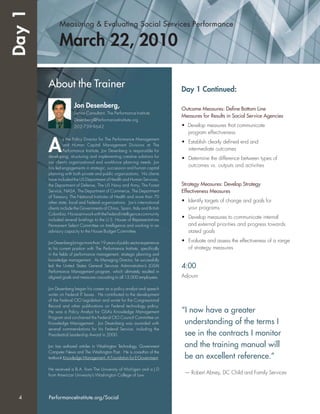 Measuring & Evaluating Social Services Performance
March 22, 2010
Day 1 Continued:
Outcome Measures: Deﬁne Bottom Line
Measures for Results in Social Service Agencies
• Develop measures that communicate
program effectiveness
• Establish clearly deﬁned end and
intermediate outcomes
• Determine the difference between types of
outcomes vs. outputs and activities
Strategy Measures: Develop Strategy
Effectiveness Measures
• Identify targets of change and goals for
your programs
• Develop measures to communicate internal
and external priorities and progress towards
stated goals
• Evaluate and assess the effectiveness of a range
of strategy measures
4:00
Adjourn
About the Trainer
Jon Desenberg,
Senior Consultant, The Performance Institute
Desenberg@PerformanceInstitute.org
202-739-9642
A
s the Policy Director for The Performance Management
and Human Capital Management Divisions at The
Performance Institute, Jon Desenberg is responsible for
developing, structuring and implementing creative solutions for
our client’s organizational and workforce planning needs. Jon
has led engagements in strategic, succession and human capital
planning with both private and public organizations. His clients
have included the US Department of Health and Human Services,
the Department of Defense, The US Navy and Army, The Forest
Service, NASA, The Department of Commerce, The Department
of Treasury, The National Institutes of Health and more than 70
other state, local and Federal organizations. Jon’s international
clients include the Governments of China, Spain, Italy and British
Columbia. HisrecentworkwiththeFederalintelligencecommunity
included several brieﬁngs to the U.S. House of Representatives
Permanent Select Committee on Intelligence and working in an
advisory capacity to the House Budget Committee.
JonDesenbergbringsmorethan19yearsofpublicsectorexperience
to his current position with The Performance Institute, speciﬁcally
in the ﬁelds of performance management, strategic planning and
knowledge management. As Managing Director, he successfully
led the United States General Services Administration’s (GSA)
Performance Management program, which ultimately resulted in
aligned goals and measures cascading to all 13,000 employees.
Jon Desenberg began his career as a policy analyst and speech
writer on Federal IT Issues. He contributed to the development
of the Federal CIO Legislation and wrote for the Congressional
Record and other publications on Federal technology policy.
He was a Policy Analyst for GSA’s Knowledge Management
Program and co-chaired the Federal CIO Council Committee on
Knowledge Management. Jon Desenberg was awarded with
several commendations for his Federal Service, including the
Presidential Leadership Award in 2000.
Jon has authored articles in Washington Technology, Government
Computer News and The Washington Post. He is co-author of the
textbook Knowledge Management: A Foundation for E-Government.
He received a B.A. from The University of Michigan and a J.D
from American University’s Washington College of Law.
Day1
“I now have a greater
understanding of the terms I
see in the contracts I monitor
and the training manual will
be an excellent reference.”
— Robert Abney, DC Child and Family Services
4 PerformanceInstitute.org/Social
 