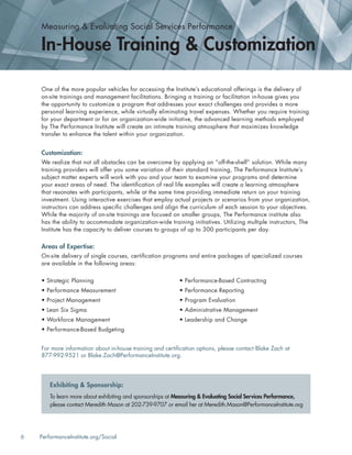 6 PerformanceInstitute.org/Social
One of the more popular vehicles for accessing the Institute’s educational offerings is the delivery of
on-site trainings and management facilitations. Bringing a training or facilitation in-house gives you
the opportunity to customize a program that addresses your exact challenges and provides a more
personal learning experience, while virtually eliminating travel expenses. Whether you require training
for your department or for an organization-wide initiative, the advanced learning methods employed
by The Performance Institute will create an intimate training atmosphere that maximizes knowledge
transfer to enhance the talent within your organization.
Customization:
We realize that not all obstacles can be overcome by applying an “off-the-shelf” solution. While many
training providers will offer you some variation of their standard training, The Performance Institute’s
subject matter experts will work with you and your team to examine your programs and determine
your exact areas of need. The identiﬁcation of real life examples will create a learning atmosphere
that resonates with participants, while at the same time providing immediate return on your training
investment. Using interactive exercises that employ actual projects or scenarios from your organization,
instructors can address speciﬁc challenges and align the curriculum of each session to your objectives.
While the majority of on-site trainings are focused on smaller groups, The Performance institute also
has the ability to accommodate organization-wide training initiatives. Utilizing multiple instructors, The
Institute has the capacity to deliver courses to groups of up to 300 participants per day.
Areas of Expertise:
On-site delivery of single courses, certiﬁcation programs and entire packages of specialized courses
are available in the following areas:
For more information about in-house training and certiﬁcation options, please contact Blake Zach at
877-992-9521 or Blake.Zach@PerformanceInstitute.org.
Measuring & Evaluating Social Services Performance
In-House Training & Customization
• Strategic Planning
• Performance Measurement
• Project Management
• Lean Six Sigma
• Workforce Management
• Performance-Based Budgeting
• Performance-Based Contracting
• Performance Reporting
• Program Evaluation
• Administrative Management
• Leadership and Change
To learn more about exhibiting and sponsorships at Measuring & Evaluating Social Services Performance,
please contact Meredith Mason at 202-739-9707 or email her at Meredith.Mason@PerformanceInstitute.org
Exhibiting & Sponsorship:
 