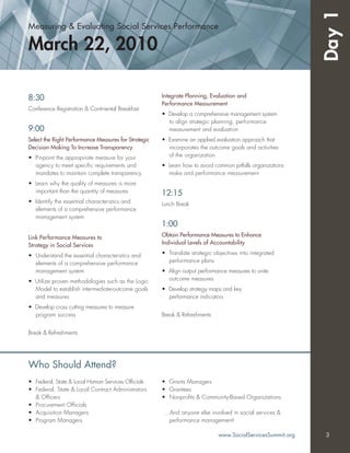 Measuring & Evaluating Social Services Performance
March 22, 2010
Day1
8:30
Conference Registration & Continental Breakfast
9:00
Select the Right Performance Measures for Strategic
Decision Making To Increase Transparency
• Pinpoint the appropriate measure for your
agency to meet speciﬁc requirements and
mandates to maintain complete transparency
• Learn why the quality of measures is more
important than the quantity of measures
• Identify the essential characteristics and
elements of a comprehensive performance
management system
Link Performance Measures to
Strategy in Social Services
• Understand the essential characteristics and
elements of a comprehensive performance
management system
• Utilize proven methodologies such as the Logic
Model to establish intermediate-outcome goals
and measures
• Develop cross cutting measures to measure
program success
Break & Refreshments
Integrate Planning, Evaluation and
Performance Measurement
• Develop a comprehensive management system
to align strategic planning, performance
measurement and evaluation
• Examine an applied evaluation approach that
incorporates the outcome goals and activities
of the organization
• Learn how to avoid common pitfalls organizations
make and performance measurement
12:15
Lunch Break
1:00
Obtain Performance Measures to Enhance
Individual Levels of Accountability
• Translate strategic objectives into integrated
performance plans
• Align output performance measures to unite
outcome measures
• Develop strategy maps and key
performance indicators
Break & Refreshments
• Federal, State & Local Human Services Ofﬁcials
• Federal, State & Local Contract Administrators
& Ofﬁcers
• Procurement Ofﬁcials
• Acquisition Managers
• Program Managers
• Grants Managers
• Grantees
• Nonproﬁts & Community-Based Organizations
…And anyone else involved in social services &
performance management!
Who Should Attend?
www.SocialServicesSummit.org 3
 
