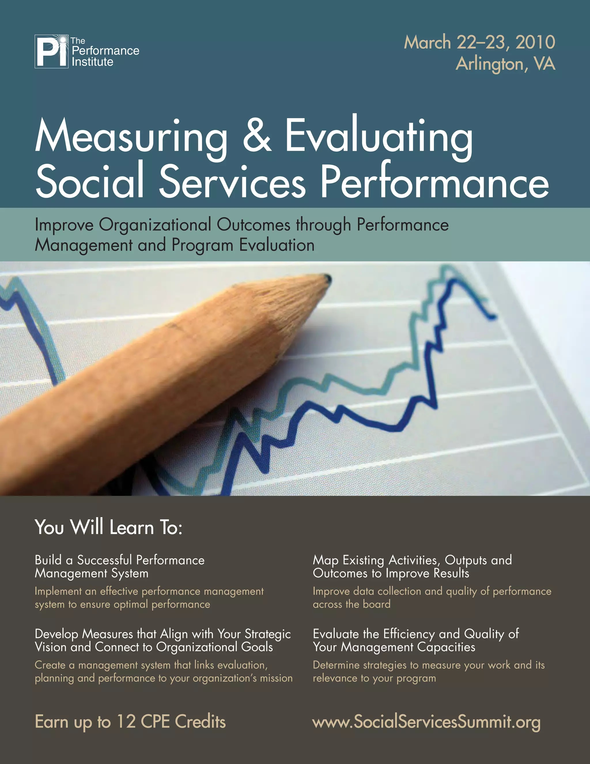 Measuring & Evaluating
Social Services Performance
March 22–23, 2010March 22–23, 2010
Arlington, VAArlington, VA
www.SocialServicesSummit.orgwww.SocialServicesSummit.org
Improve Organizational Outcomes through Performance
Management and Program Evaluation
You Will Learn To:You Will Learn To:
Build a Successful Performance
Management System
Implement an effective performance management
system to ensure optimal performance
Develop Measures that Align with Your Strategic
Vision and Connect to Organizational Goals
Create a management system that links evaluation,
planning and performance to your organization’s mission
Map Existing Activities, Outputs and
Outcomes to Improve Results
Improve data collection and quality of performance
across the board
Evaluate the Efﬁciency and Quality of
Your Management Capacities
Determine strategies to measure your work and its
relevance to your program
Earn up to 12 CPE CreditsEarn up to 12 CPE Credits
 