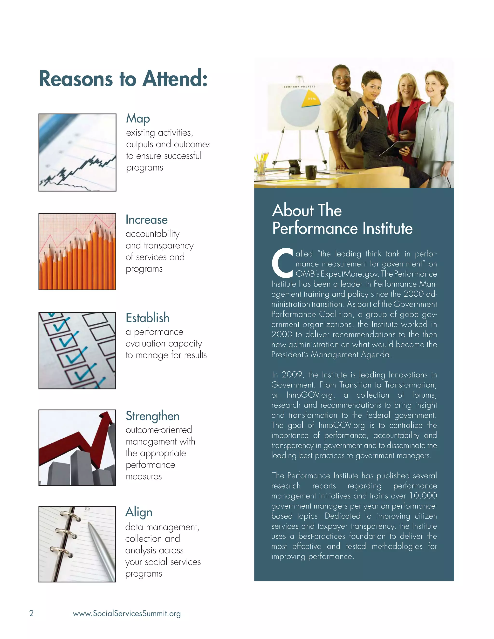 2 www.SocialServicesSummit.org
Reasons to Attend:
Establish
a performance
evaluation capacity
to manage for results
Strengthen
outcome-oriented
management with
the appropriate
performance
measures
Increase
accountability
and transparency
of services and
programs
Align
data management,
collection and
analysis across
your social services
programs
Map
existing activities,
outputs and outcomes
to ensure successful
programs
About The
Performance Institute
C
alled “the leading think tank in perfor-
mance measurement for government” on
OMB’s ExpectMore.gov, The Performance
Institute has been a leader in Performance Man-
agement training and policy since the 2000 ad-
ministration transition. As part of the Government
Performance Coalition, a group of good gov-
ernment organizations, the Institute worked in
2000 to deliver recommendations to the then
new administration on what would become the
President’s Management Agenda.
In 2009, the Institute is leading Innovations in
Government: From Transition to Transformation,
or InnoGOV.org, a collection of forums,
research and recommendations to bring insight
and transformation to the federal government.
The goal of InnoGOV.org is to centralize the
importance of performance, accountability and
transparency in government and to disseminate the
leading best practices to government managers.
The Performance Institute has published several
research reports regarding performance
management initiatives and trains over 10,000
government managers per year on performance-
based topics. Dedicated to improving citizen
services and taxpayer transparency, the Institute
uses a best-practices foundation to deliver the
most effective and tested methodologies for
improving performance.
 