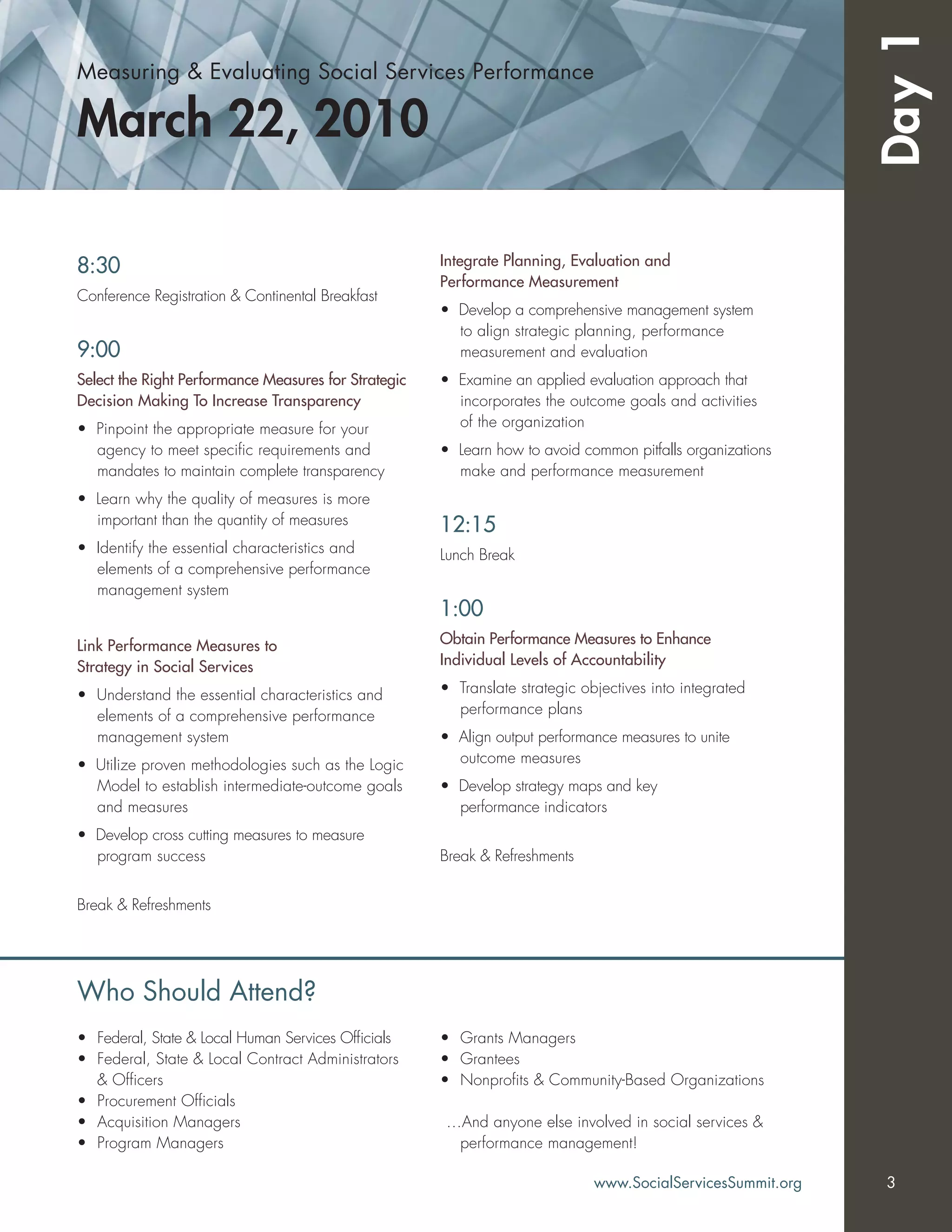Measuring & Evaluating Social Services Performance
March 22, 2010
Day1
8:30
Conference Registration & Continental Breakfast
9:00
Select the Right Performance Measures for Strategic
Decision Making To Increase Transparency
• Pinpoint the appropriate measure for your
agency to meet speciﬁc requirements and
mandates to maintain complete transparency
• Learn why the quality of measures is more
important than the quantity of measures
• Identify the essential characteristics and
elements of a comprehensive performance
management system
Link Performance Measures to
Strategy in Social Services
• Understand the essential characteristics and
elements of a comprehensive performance
management system
• Utilize proven methodologies such as the Logic
Model to establish intermediate-outcome goals
and measures
• Develop cross cutting measures to measure
program success
Break & Refreshments
Integrate Planning, Evaluation and
Performance Measurement
• Develop a comprehensive management system
to align strategic planning, performance
measurement and evaluation
• Examine an applied evaluation approach that
incorporates the outcome goals and activities
of the organization
• Learn how to avoid common pitfalls organizations
make and performance measurement
12:15
Lunch Break
1:00
Obtain Performance Measures to Enhance
Individual Levels of Accountability
• Translate strategic objectives into integrated
performance plans
• Align output performance measures to unite
outcome measures
• Develop strategy maps and key
performance indicators
Break & Refreshments
• Federal, State & Local Human Services Ofﬁcials
• Federal, State & Local Contract Administrators
& Ofﬁcers
• Procurement Ofﬁcials
• Acquisition Managers
• Program Managers
• Grants Managers
• Grantees
• Nonproﬁts & Community-Based Organizations
…And anyone else involved in social services &
performance management!
Who Should Attend?
www.SocialServicesSummit.org 3
 