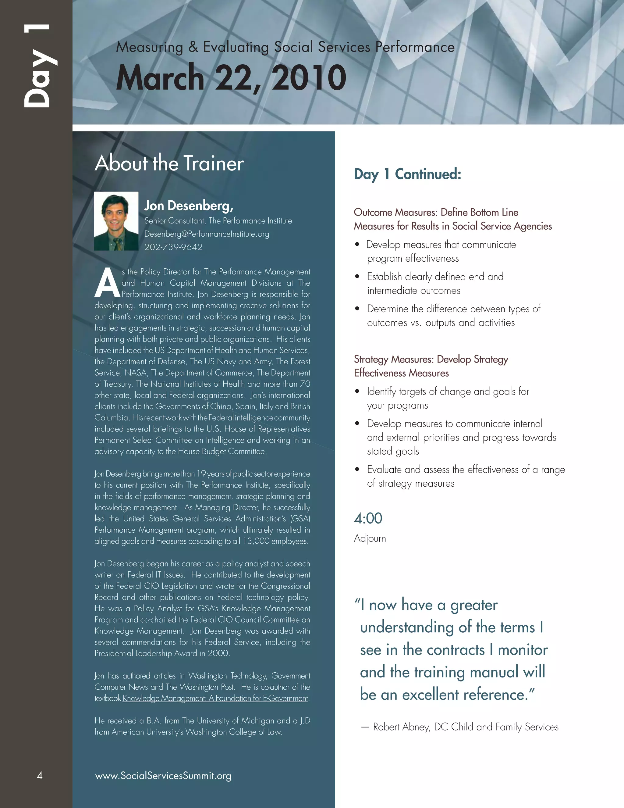 Measuring & Evaluating Social Services Performance
March 22, 2010
Day 1 Continued:
Outcome Measures: Deﬁne Bottom Line
Measures for Results in Social Service Agencies
• Develop measures that communicate
program effectiveness
• Establish clearly deﬁned end and
intermediate outcomes
• Determine the difference between types of
outcomes vs. outputs and activities
Strategy Measures: Develop Strategy
Effectiveness Measures
• Identify targets of change and goals for
your programs
• Develop measures to communicate internal
and external priorities and progress towards
stated goals
• Evaluate and assess the effectiveness of a range
of strategy measures
4:00
Adjourn
About the Trainer
Jon Desenberg,
Senior Consultant, The Performance Institute
Desenberg@PerformanceInstitute.org
202-739-9642
A
s the Policy Director for The Performance Management
and Human Capital Management Divisions at The
Performance Institute, Jon Desenberg is responsible for
developing, structuring and implementing creative solutions for
our client’s organizational and workforce planning needs. Jon
has led engagements in strategic, succession and human capital
planning with both private and public organizations. His clients
have included the US Department of Health and Human Services,
the Department of Defense, The US Navy and Army, The Forest
Service, NASA, The Department of Commerce, The Department
of Treasury, The National Institutes of Health and more than 70
other state, local and Federal organizations. Jon’s international
clients include the Governments of China, Spain, Italy and British
Columbia. HisrecentworkwiththeFederalintelligencecommunity
included several brieﬁngs to the U.S. House of Representatives
Permanent Select Committee on Intelligence and working in an
advisory capacity to the House Budget Committee.
JonDesenbergbringsmorethan19yearsofpublicsectorexperience
to his current position with The Performance Institute, speciﬁcally
in the ﬁelds of performance management, strategic planning and
knowledge management. As Managing Director, he successfully
led the United States General Services Administration’s (GSA)
Performance Management program, which ultimately resulted in
aligned goals and measures cascading to all 13,000 employees.
Jon Desenberg began his career as a policy analyst and speech
writer on Federal IT Issues. He contributed to the development
of the Federal CIO Legislation and wrote for the Congressional
Record and other publications on Federal technology policy.
He was a Policy Analyst for GSA’s Knowledge Management
Program and co-chaired the Federal CIO Council Committee on
Knowledge Management. Jon Desenberg was awarded with
several commendations for his Federal Service, including the
Presidential Leadership Award in 2000.
Jon has authored articles in Washington Technology, Government
Computer News and The Washington Post. He is co-author of the
textbook Knowledge Management: A Foundation for E-Government.
He received a B.A. from The University of Michigan and a J.D
from American University’s Washington College of Law.
Day1
“I now have a greater
understanding of the terms I
see in the contracts I monitor
and the training manual will
be an excellent reference.”
— Robert Abney, DC Child and Family Services
4 www.SocialServicesSummit.org
 
