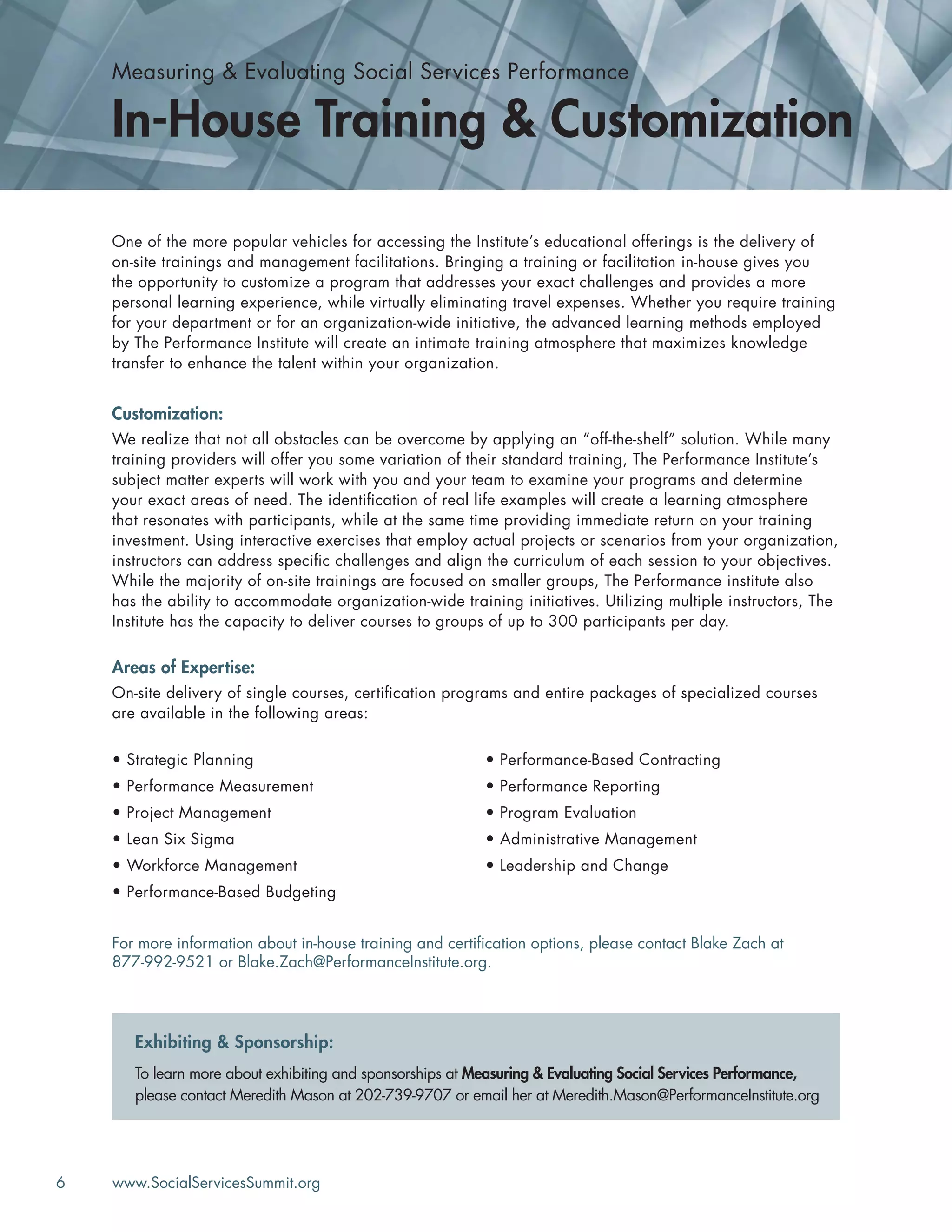 6 www.SocialServicesSummit.org
One of the more popular vehicles for accessing the Institute’s educational offerings is the delivery of
on-site trainings and management facilitations. Bringing a training or facilitation in-house gives you
the opportunity to customize a program that addresses your exact challenges and provides a more
personal learning experience, while virtually eliminating travel expenses. Whether you require training
for your department or for an organization-wide initiative, the advanced learning methods employed
by The Performance Institute will create an intimate training atmosphere that maximizes knowledge
transfer to enhance the talent within your organization.
Customization:
We realize that not all obstacles can be overcome by applying an “off-the-shelf” solution. While many
training providers will offer you some variation of their standard training, The Performance Institute’s
subject matter experts will work with you and your team to examine your programs and determine
your exact areas of need. The identiﬁcation of real life examples will create a learning atmosphere
that resonates with participants, while at the same time providing immediate return on your training
investment. Using interactive exercises that employ actual projects or scenarios from your organization,
instructors can address speciﬁc challenges and align the curriculum of each session to your objectives.
While the majority of on-site trainings are focused on smaller groups, The Performance institute also
has the ability to accommodate organization-wide training initiatives. Utilizing multiple instructors, The
Institute has the capacity to deliver courses to groups of up to 300 participants per day.
Areas of Expertise:
On-site delivery of single courses, certiﬁcation programs and entire packages of specialized courses
are available in the following areas:
For more information about in-house training and certiﬁcation options, please contact Blake Zach at
877-992-9521 or Blake.Zach@PerformanceInstitute.org.
Measuring & Evaluating Social Services Performance
In-House Training & Customization
• Strategic Planning
• Performance Measurement
• Project Management
• Lean Six Sigma
• Workforce Management
• Performance-Based Budgeting
• Performance-Based Contracting
• Performance Reporting
• Program Evaluation
• Administrative Management
• Leadership and Change
To learn more about exhibiting and sponsorships at Measuring & Evaluating Social Services Performance,
please contact Meredith Mason at 202-739-9707 or email her at Meredith.Mason@PerformanceInstitute.org
Exhibiting & Sponsorship:
 