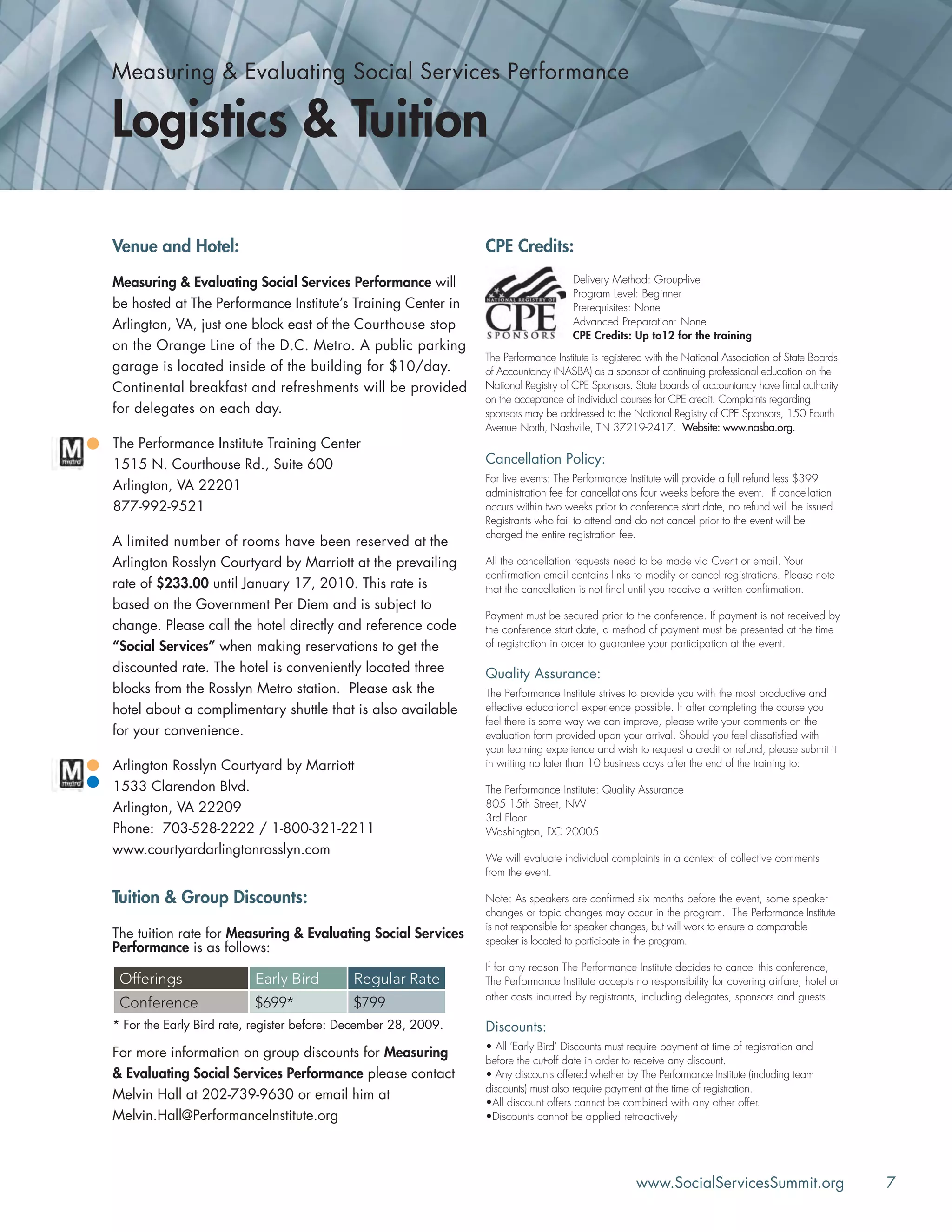 www.SocialServicesSummit.org 7
Venue and Hotel:
Measuring & Evaluating Social Services Performance will
be hosted at The Performance Institute’s Training Center in
Arlington, VA, just one block east of the Courthouse stop
on the Orange Line of the D.C. Metro. A public parking
garage is located inside of the building for $10/day.
Continental breakfast and refreshments will be provided
for delegates on each day.
The Performance Institute Training Center
1515 N. Courthouse Rd., Suite 600
Arlington, VA 22201
877-992-9521
A limited number of rooms have been reserved at the
Arlington Rosslyn Courtyard by Marriott at the prevailing
rate of $233.00 until January 17, 2010. This rate is
based on the Government Per Diem and is subject to
change. Please call the hotel directly and reference code
“Social Services” when making reservations to get the
discounted rate. The hotel is conveniently located three
blocks from the Rosslyn Metro station. Please ask the
hotel about a complimentary shuttle that is also available
for your convenience.
Arlington Rosslyn Courtyard by Marriott
1533 Clarendon Blvd.
Arlington, VA 22209
Phone: 703-528-2222 / 1-800-321-2211
www.courtyardarlingtonrosslyn.com
Tuition & Group Discounts:
The tuition rate for Measuring & Evaluating Social Services
Performance is as follows:
Offerings Early Bird Regular Rate
Conference $699* $799
* For the Early Bird rate, register before: December 28, 2009.
For more information on group discounts for Measuring
& Evaluating Social Services Performance please contact
Melvin Hall at 202-739-9630 or email him at
Melvin.Hall@PerformanceInstitute.org
CPE Credits:
Cancellation Policy:
For live events: The Performance Institute will provide a full refund less $399
administration fee for cancellations four weeks before the event. If cancellation
occurs within two weeks prior to conference start date, no refund will be issued.
Registrants who fail to attend and do not cancel prior to the event will be
charged the entire registration fee.
All the cancellation requests need to be made via Cvent or email. Your
conﬁrmation email contains links to modify or cancel registrations. Please note
that the cancellation is not ﬁnal until you receive a written conﬁrmation.
Payment must be secured prior to the conference. If payment is not received by
the conference start date, a method of payment must be presented at the time
of registration in order to guarantee your participation at the event.
Quality Assurance:
The Performance Institute strives to provide you with the most productive and
effective educational experience possible. If after completing the course you
feel there is some way we can improve, please write your comments on the
evaluation form provided upon your arrival. Should you feel dissatisﬁed with
your learning experience and wish to request a credit or refund, please submit it
in writing no later than 10 business days after the end of the training to:
The Performance Institute: Quality Assurance
805 15th Street, NW
3rd Floor
Washington, DC 20005
We will evaluate individual complaints in a context of collective comments
from the event.
Note: As speakers are conﬁrmed six months before the event, some speaker
changes or topic changes may occur in the program. The Performance Institute
is not responsible for speaker changes, but will work to ensure a comparable
speaker is located to participate in the program.
If for any reason The Performance Institute decides to cancel this conference,
The Performance Institute accepts no responsibility for covering airfare, hotel or
other costs incurred by registrants, including delegates, sponsors and guests.
Discounts:
• All ‘Early Bird’ Discounts must require payment at time of registration and
before the cut-off date in order to receive any discount.
• Any discounts offered whether by The Performance Institute (including team
discounts) must also require payment at the time of registration.
•All discount offers cannot be combined with any other offer.
•Discounts cannot be applied retroactively
Delivery Method: Group-live
Program Level: Beginner
Prerequisites: None
Advanced Preparation: None
CPE Credits: Up to12 for the training
The Performance Institute is registered with the National Association of State Boards
of Accountancy (NASBA) as a sponsor of continuing professional education on the
National Registry of CPE Sponsors. State boards of accountancy have ﬁnal authority
on the acceptance of individual courses for CPE credit. Complaints regarding
sponsors may be addressed to the National Registry of CPE Sponsors, 150 Fourth
Avenue North, Nashville, TN 37219-2417. Website: www.nasba.org.
Measuring & Evaluating Social Services Performance
Logistics & Tuition
 