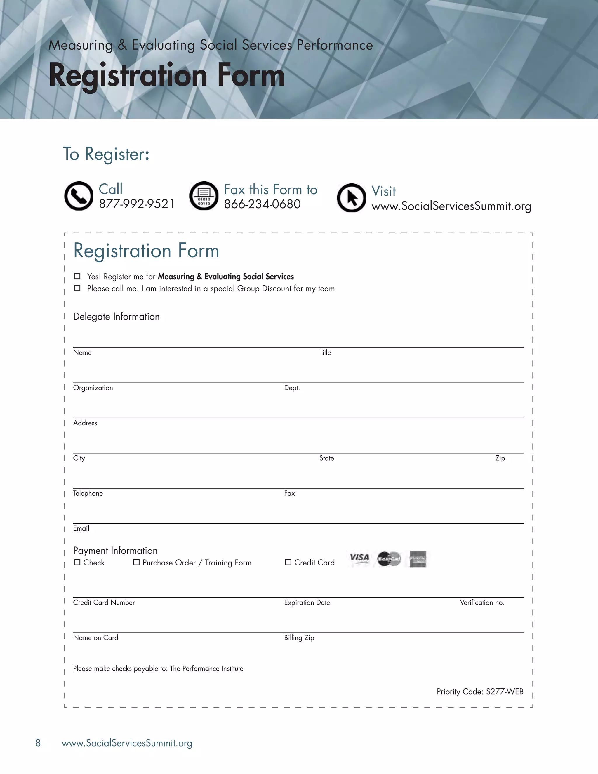 8 www.SocialServicesSummit.org
Registration Form
Yes! Register me for Measuring & Evaluating Social Services
Please call me. I am interested in a special Group Discount for my team
Delegate Information
Name Title
Organization Dept.
Address
City State Zip
Telephone Fax
Email
Payment Information
Check Purchase Order / Training Form Credit Card
Credit Card Number Expiration Date Veriﬁcation no.
Name on Card Billing Zip
Please make checks payable to: The Performance Institute
Priority Code: S277-WEB
To Register:
Call
877-992-9521
Fax this Form to
866-234-0680
Visit
www.SocialServicesSummit.org
Measuring & Evaluating Social Services Performance
Registration Form
 
