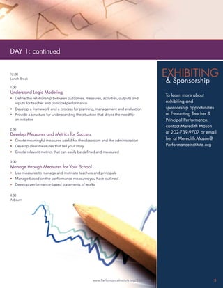 DAY 1: continued


12:00                                                                                       EXHIBITING
Lunch Break
                                                                                            & Sponsorship
1:00
Understand Logic Modeling
                                                                                            To learn more about
• Deﬁne the relationship between outcomes, measures, activities, outputs and
  inputs for teacher and principal performance                                              exhibiting and
• Develop a framework and a process for planning, management and evaluation                 sponsorship opportunities
• Provide a structure for understanding the situation that drives the need for              at Evaluating Teacher &
  an initiative                                                                             Principal Performance,
                                                                                            contact Meredith Mason
2:00
Develop Measures and Metrics for Success                                                    at 202-739-9707 or email
• Create meaningful measures useful for the classroom and the administration                her at Meredith.Mason@
• Develop clear measures that tell your story                                               PerformanceInstitute.org
• Create relevant metrics that can easily be deﬁned and measured

3:00
Manage through Measures for Your School
• Use measures to manage and motivate teachers and principals
• Manage based on the performance measures you have outlined
• Develop performance-based statements of works

4:00
Adjourn




                                                   www.PerformanceInstitute.org/Education                          3
 