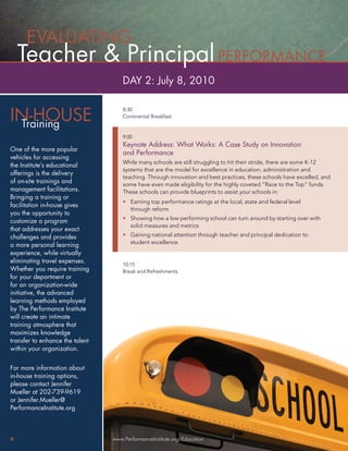 EVALUATING
    Teacher & Principal PERFORMANCE
                                     DAY 2: July 8, 2010


IN-HOUSE
                                     8:30
                                     Continental Breakfast
 Training
                                     9:00
                                     Keynote Address: What Works: A Case Study on Innovation
One of the more popular
                                     and Performance
vehicles for accessing
                                     While many schools are still struggling to hit their stride, there are some K-12
the Institute’s educational
                                     systems that are the model for excellence in education, administration and
offerings is the delivery
                                     teaching. Through innovation and best practices, these schools have excelled, and
of on-site trainings and             some have even made eligibility for the highly coveted “Race to the Top” funds.
management facilitations.            These schools can provide blueprints to assist your schools in:
Bringing a training or
                                     • Earning top performance ratings at the local, state and federal level
facilitation in-house gives
                                       through reform
you the opportunity to
                                     • Showing how a low performing school can turn around by starting over with
customize a program
                                       solid measures and metrics
that addresses your exact
challenges and provides              • Gaining national attention through teacher and principal dedication to
                                       student excellence
a more personal learning
experience, while virtually
eliminating travel expenses.
                                     10:15
Whether you require training         Break and Refreshments
for your department or
for an organization-wide
initiative, the advanced
learning methods employed
by The Performance Institute
will create an intimate
training atmosphere that
maximizes knowledge
transfer to enhance the talent
within your organization.


For more information about
in-house training options,
please contact Jennifer
Mueller at 202-739-9619
or Jennifer.Mueller@
PerformanceInstitute.org



4                                www.PerformanceInstitute.org/Education
 