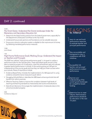 DAY 2: continued


                                                                                           REASONS
10:30
The Grant Game: Understand the Grants Landscape Under the
Elementary and Secondary Education Act                                                      to Attend
• Determine the latest funding options from the federal government, especially for


                                                                                           1
  the Department of Education and Race to the Top funds
• Understand how private grantors and foundations can be valuable resources                 Learn to use and track
                                                                                            performance measures
• Ensure your school or education system is eligible for the most amount of money
  by following mandated performance measures
                                                                                            to evaluate teacher and
                                                                                            principal performance
12:00
Lunch Break

1:00
High Priority Performance Goals Working Group: Understand the Impact
                                                                                           2Stay accountable and
                                                                                            transparent to stay in
                                                                                            compliance with DOE
on Teachers and Principals                                                                  initiatives
The DOE has outlined “high priority performance goals” in its quest to outline a
performance plan for the next few years. These specialized goals are part of the
plan to measure success in K-12 education, close the achievement gap and cultivate
a greater level of performance in schools. In this working group you will gain an
understanding of the priority goals and how they can help you foster success within
                                                                                           3Successfully link
                                                                                            teacher and principal
                                                                                            performance to student
your schools. Areas of importance include:
                                                                                            performance
• Evidence-Based Policy: Includes the implementation of a 360 approach to using
  evidence and performance measures to push reform
• Struggling Schools Reform: Identiﬁes the 500 lowest achieving schools that will
  beneﬁt from reform practices
• Effective Teaching: Seeks to improve the correlation between high levels of
                                                                                           4Improve your
                                                                                            understanding of the
                                                                                            current grants landscape
  teaching and learning standards as measured by test scores and evaluations                for competitive based
• Data Driven Decisions: Encourages the implementation of statewide data to link            funding
  school and student progress

4:00
Conference Adjourns                                                                        5Determine how to meet
                                                                                            Obama Administration
                                                                                            performance standards
                                                                                            for education in the next
                                                                                            10 years




                                                  www.PerformanceInstitute.org/Education                                5
 