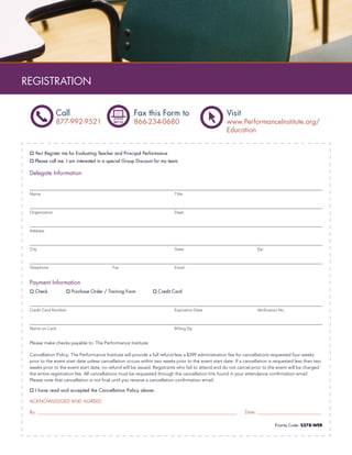 REGISTRATION

                Call                                  Fax this Form to                               Visit
                877-992-9521                          866-234-0680                                   www.PerformanceInstitute.org/
                                                                                                     Education


    Yes! Register me for Evaluating Teacher and Principal Performance
    Please call me. I am interested in a special Group Discount for my team

 Delegate Information


 Name                                                                      Title



 Organization                                                              Dept.



 Address



 City                                                                      State                                     Zip



 Telephone                                 Fax                             Email


 Payment Information
    Check              Purchase Order / Training Form             Credit Card



 Credit Card Number                                                        Expiration Date                           Veriﬁcation No.



 Name on Card                                                              Billing Zip


 Please make checks payable to: The Performance Institute

 Cancellation Policy: The Performance Institute will provide a full refund less a $399 administration fee for cancellations requested four weeks
 prior to the event start date unless cancellation occurs within two weeks prior to the event start date. If a cancellation is requested less than two
 weeks prior to the event start date, no refund will be issued. Registrants who fail to attend and do not cancel prior to the event will be charged
 the entire registration fee. All cancellations must be requested through the cancellation link found in your attendance conﬁrmation email.
 Please note that cancellation is not ﬁnal until you receive a cancellation conﬁrmation email.

    I have read and accepted the Cancellation Policy above.

 ACKNOWLEDGED AND AGREED

 By: ________________________________________________________________________________________________          Date: _________________________________

                                                                                                                              Priority Code: S278-WEB
 