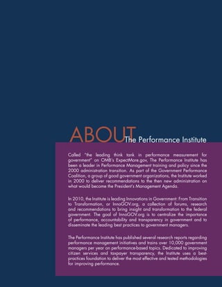 EVALUATING
    Teacher & Principal PERFORMANCE




             ABOUT                              The Performance Institute
            Called “the leading think tank in performance measurement for
            government” on OMB’s ExpectMore.gov, The Performance Institute has
            been a leader in Performance Management training and policy since the
            2000 administration transition. As part of the Government Performance
            Coalition, a group of good government organizations, the Institute worked
            in 2000 to deliver recommendations to the then new administration on
            what would become the President’s Management Agenda.

            In 2010, the Institute is leading Innovations in Government: From Transition
            to Transformation, or InnoGOV.org, a collection of forums, research
            and recommendations to bring insight and transformation to the federal
            government. The goal of InnoGOV.org is to centralize the importance
            of performance, accountability and transparency in government and to
            disseminate the leading best practices to government managers.

            The Performance Institute has published several research reports regarding
            performance management initiatives and trains over 10,000 government
            managers per year on performance-based topics. Dedicated to improving
            citizen services and taxpayer transparency, the Institute uses a best-
            practices foundation to deliver the most effective and tested methodologies
            for improving performance.


8             www.PerformanceInstitute.org/Education
 