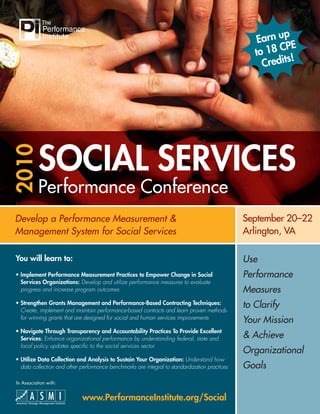 p
                                                                                                   Earn u
                                                                                                          PE
                                                                                                  to 18 C
                                                                                                           !
                                                                                                    Credits




           SOCIAL SERVICES
2010




           Performance Conference
Develop a Performance Measurement &                                                            September 20–22
Management System for Social Services                                                          Arlington, VA

You will learn to:                                                                             Use
• Implement Performance Measurement Practices to Empower Change in Social                      Performance
  Services Organizations: Develop and utilize performance measures to evaluate
  progress and increase program outcomes                                                       Measures
• Strengthen Grants Management and Performance-Based Contracting Techniques:
  Create, implement and maintain performance-based contracts and learn proven methods
                                                                                               to Clarify
  for winning grants that are designed for social and human services improvements
                                                                                               Your Mission
• Navigate Through Transparency and Accountability Practices To Provide Excellent
  Services: Enhance organizational performance by understanding federal, state and             & Achieve
  local policy updates speciﬁc to the social services sector
                                                                                               Organizational
• Utilize Data Collection and Analysis to Sustain Your Organization: Understand how
  data collection and other performance benchmarks are integral to standardization practices   Goals
In Association with:


                            www.PerformanceInstitute.org/Social
 
