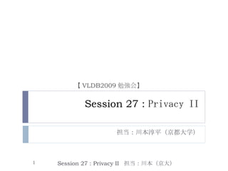 Session 27 :  Privacy II 担当：川本淳平（京都大学） Session 27 : Privacy II  担当：川本（京大） 【 VLDB2009 勉強会】 