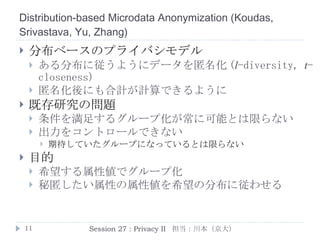 K-Automorphism: A General Framework For Privacy Preserving Network Publication  ( Zou ,  Chen , and  Özsu ) プライバシに配慮したネットワーク公開 マイニング用にネットワークデータを公開 公開前にプライベート情報は取り除く必要がある 名前などを取り除くだけでは不十分 Identity disclosure 問題 ある人が公開されたネットワークの どの頂点に対応するか特定される問題 部分グラフ攻撃からの漏洩 Session 27 : Privacy II  担当：川本（京大） 唯一 4 本の枝を持つ すなわち Bob Bob の友達は 4 人 