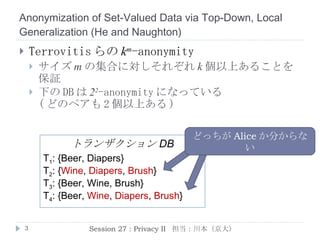 Anonymization of Set-Valued Data via Top-Down, Local Generalization  ( He  and  Naughton ) Terrovitis らの k m -anonymity サイズ m の集合に対し各々 k 個以上の存在を保証 下の DB は 2 2 -anonymity になっている ( どのペアも 2 個以上ある ) Session 27 : Privacy II  担当：川本（京大） どっちが Alice か分からない T 1 : {Beer, Diapers} T 2 : { Wine ,  Diapers ,  Brush } T 3 : {Beer, Wine, Brush} T 4 : {Beer,  Wine ,  Diapers ,  Brush } トランザクション DB 
