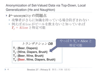 Anonymization of Set-Valued Data via Top-Down, Local Generalization  ( He  and  Naughton ) k m -anonymity の問題点 攻撃者がさらに知識を持っている場合防ぎきれない 例えば Alice がビールを飲まないと知っていれば T 2   = Alice と特定可能 Session 27 : Privacy II  担当：川本（京大） やっぱり T 2   = Alice と 特定可能 T 1 : {Beer, Diapers} T 2 : {Wine,   Diapers, Brush} T 3 : {Beer, Wine, Brush} T 4 : { Beer , Wine, Diapers, Brush} トランザクション DB 