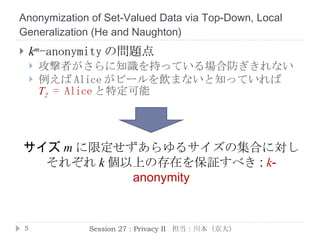 Anonymization of Set-Valued Data via Top-Down, Local Generalization  ( He  and  Naughton ) k m -anonymity の問題点 攻撃者がさらに知識を持っている場合防ぎきれない 例えば Alice がビールを飲まないと知っていれば T 2   = Alice と特定可能 k -anonymity の必要性 サイズ m に限定せずあらゆるサイズの集合に対し 各々 k 個以上の存在を保証すべき Session 27 : Privacy II  担当：川本（京大） 