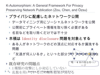 Anonymization of Set-Valued Data via Top-Down, Local Generalization  ( He  and  Naughton ) アルゴリズム ( 一般化とパーティション分割 ) 階層構造をもとにパーティション P A を 分割 ( P a1 , P a2 , P a1a2 と三つのパーティション ) 条件を満足しないので ロールバック ( 各パーティションとも 1 -anonymity ) Session 27 : Privacy II  担当：川本（京大） P B P AB ->  { a 1 } ->  { B } ->  { B } ->  { A, B } ->  { A, B } ->  { A, B } P a1a2 ->  { a 1 ,   a 2 } P a1 ALL A B a 1 a 2 b 1 b 2 一般化階層構造 T 1 : { a 1 } T 2 : { a 1 ,   a 2 } T 3 : { b 1 ,b 2 } T 4 : { b 1 ,   b 2 } T 5 : { a 1 ,   a 2 , b 2 } T 6 : { a 1 ,   a 2 , b 2 } T 7 : { a 1 ,   a 2 , b 1 ,   b 2 } 