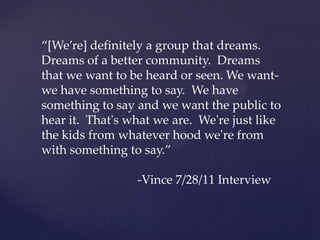 “[We’re]  deﬁnitely  a  group  that  dreams.  
Dreams  of  a  beeer  community.    Dreams  
that  we  want  to  be  heard  or  seen.  We  want-­‐‑  
we  have  something  to  say.    We  have  
something  to  say  and  we  want  the  public  to  
hear  it.    That'ʹs  what  we  are.    We'ʹre  just  like  
the  kids  from  whatever  hood  we'ʹre  from  
with  something  to  say.”  	
	
	
 	
 	
 	
 	
 	
-­‐‑Vince  7/28/11  Interview	
 