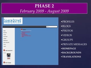 PHASE  2	
February  2009  -­‐‑  August  2009	
• PROFILES	
• BLOGS	
• PHOTOS	
• VIDEOS	
• GROUPS	
• PRIVATE  MESSAGES	
• HOMEPAGE	
• BACKGROUNDS	
• TRANSLATIONS	
 