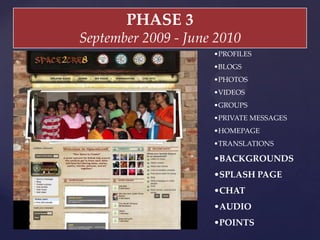 PHASE  3	
September  2009  -­‐‑  June  2010	
• PROFILES	
• BLOGS	
• PHOTOS	
• VIDEOS	
• GROUPS	
• PRIVATE  MESSAGES	
• HOMEPAGE	
• TRANSLATIONS	
• BACKGROUNDS	
• SPLASH  PAGE	
• CHAT	
• AUDIO	
• POINTS	
 