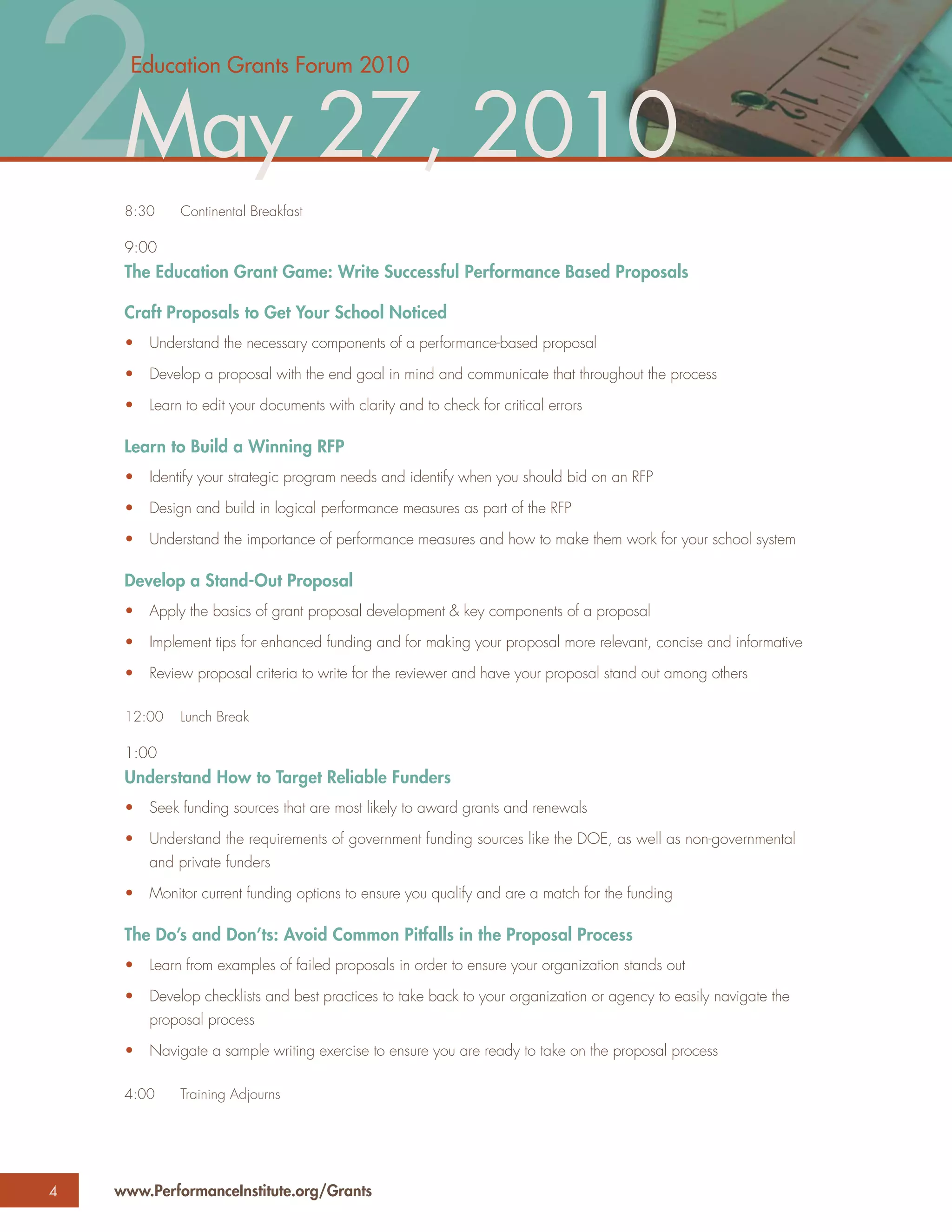 2May 27, 2010
      Education Grants Forum 2010




     8:30

     9:00
              Continental Breakfast



     The Education Grant Game: Write Successful Performance Based Proposals

     Craft Proposals to Get Your School Noticed
     •   Understand the necessary components of a performance-based proposal

     •   Develop a proposal with the end goal in mind and communicate that throughout the process

     •   Learn to edit your documents with clarity and to check for critical errors

     Learn to Build a Winning RFP
     •   Identify your strategic program needs and identify when you should bid on an RFP

     •   Design and build in logical performance measures as part of the RFP

     •   Understand the importance of performance measures and how to make them work for your school system

     Develop a Stand-Out Proposal
     •   Apply the basics of grant proposal development & key components of a proposal

     •   Implement tips for enhanced funding and for making your proposal more relevant, concise and informative

     •   Review proposal criteria to write for the reviewer and have your proposal stand out among others

     12:00    Lunch Break

     1:00
     Understand How to Target Reliable Funders
     •   Seek funding sources that are most likely to award grants and renewals

     •   Understand the requirements of government funding sources like the DOE, as well as non-governmental
         and private funders

     •   Monitor current funding options to ensure you qualify and are a match for the funding

     The Do’s and Don’ts: Avoid Common Pitfalls in the Proposal Process
     •   Learn from examples of failed proposals in order to ensure your organization stands out

     •   Develop checklists and best practices to take back to your organization or agency to easily navigate the
         proposal process

     •   Navigate a sample writing exercise to ensure you are ready to take on the proposal process

     4:00     Training Adjourns




4   www.PerformanceInstitute.org/Grants
 