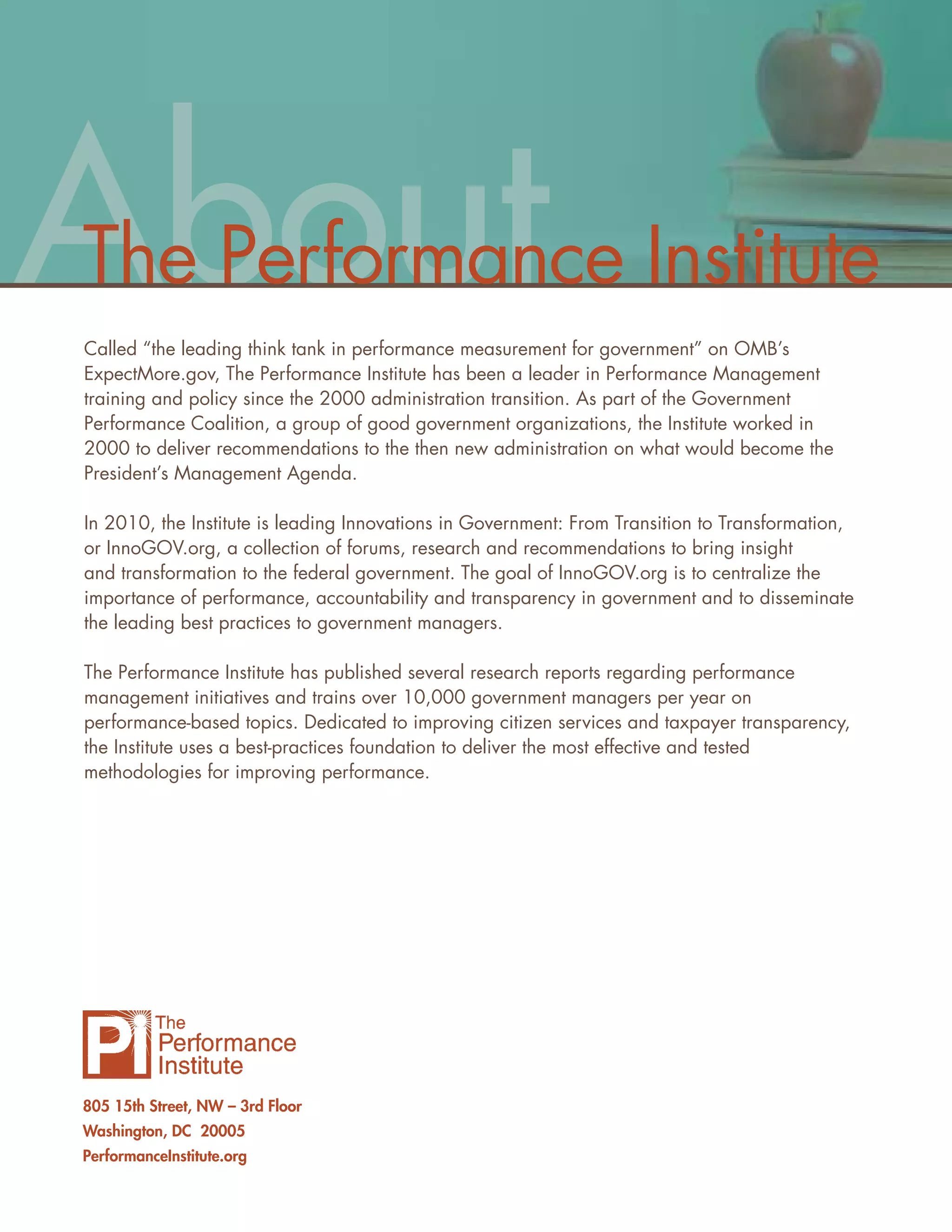 About
The Performance Institute
Called “the leading think tank in performance measurement for government” on OMB’s
ExpectMore.gov, The Performance Institute has been a leader in Performance Management
training and policy since the 2000 administration transition. As part of the Government
Performance Coalition, a group of good government organizations, the Institute worked in
2000 to deliver recommendations to the then new administration on what would become the
President’s Management Agenda.

In 2010, the Institute is leading Innovations in Government: From Transition to Transformation,
or InnoGOV.org, a collection of forums, research and recommendations to bring insight
and transformation to the federal government. The goal of InnoGOV.org is to centralize the
importance of performance, accountability and transparency in government and to disseminate
the leading best practices to government managers.

The Performance Institute has published several research reports regarding performance
management initiatives and trains over 10,000 government managers per year on
performance-based topics. Dedicated to improving citizen services and taxpayer transparency,
the Institute uses a best-practices foundation to deliver the most effective and tested
methodologies for improving performance.




805 15th Street, NW – 3rd Floor
Washington, DC 20005
PerformanceInstitute.org
 