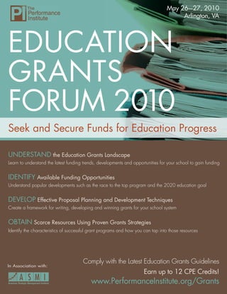May 26—27, 2010
                                                                                      Arlington, VA




EDUCATION
GRANTS
FORUM 2010
Seek and Secure Funds for Education Progress

UNDERSTAND the Education Grants Landscape
Learn to understand the latest funding trends, developments and opportunities for your school to gain funding


IDENTIFY Available Funding Opportunities
Understand popular developments such as the race to the top program and the 2020 education goal


DEVELOP Effective Proposal Planning and Development Techniques
Create a framework for writing, developing and winning grants for your school system


OBTAIN Scarce Resources Using Proven Grants Strategies
Identify the characteristics of successful grant programs and how you can tap into those resources




                                      Comply with the Latest Education Grants Guidelines
In Association with:
                                                                      Earn up to 12 CPE Credits!
                                          www.PerformanceInstitute.org/Grants
                                                     www.PerformanceInstitute.org/Grants 1
 