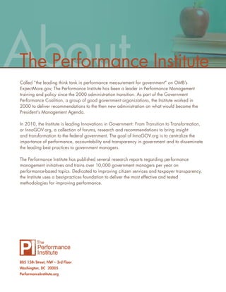 About
The Performance Institute
Called “the leading think tank in performance measurement for government” on OMB’s
ExpectMore.gov, The Performance Institute has been a leader in Performance Management
training and policy since the 2000 administration transition. As part of the Government
Performance Coalition, a group of good government organizations, the Institute worked in
2000 to deliver recommendations to the then new administration on what would become the
President’s Management Agenda.

In 2010, the Institute is leading Innovations in Government: From Transition to Transformation,
or InnoGOV.org, a collection of forums, research and recommendations to bring insight
and transformation to the federal government. The goal of InnoGOV.org is to centralize the
importance of performance, accountability and transparency in government and to disseminate
the leading best practices to government managers.

The Performance Institute has published several research reports regarding performance
management initiatives and trains over 10,000 government managers per year on
performance-based topics. Dedicated to improving citizen services and taxpayer transparency,
the Institute uses a best-practices foundation to deliver the most effective and tested
methodologies for improving performance.




805 15th Street, NW – 3rd Floor
Washington, DC 20005
PerformanceInstitute.org
 