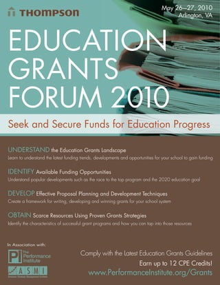 May 26—27, 2010
                                                                                      Arlington, VA




EDUCATION
GRANTS
FORUM 2010
Seek and Secure Funds for Education Progress

UNDERSTAND the Education Grants Landscape
Learn to understand the latest funding trends, developments and opportunities for your school to gain funding


IDENTIFY Available Funding Opportunities
Understand popular developments such as the race to the top program and the 2020 education goal


DEVELOP Effective Proposal Planning and Development Techniques
Create a framework for writing, developing and winning grants for your school system


OBTAIN Scarce Resources Using Proven Grants Strategies
Identify the characteristics of successful grant programs and how you can tap into those resources



In Association with:

                                      Comply with the Latest Education Grants Guidelines
                                                                      Earn up to 12 CPE Credits!
                                          www.PerformanceInstitute.org/Grants
                                                     www.PerformanceInstitute.org/Grants 1
 