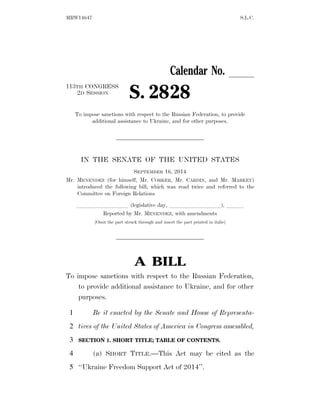 MRW14647 S.L.C. 
Calendar No. ll 
2D SESSION S. 2828 
113TH CONGRESS 
To impose sanctions with respect to the Russian Federation, to provide 
additional assistance to Ukraine, and for other purposes. 
IN THE SENATE OF THE UNITED STATES 
SEPTEMBER 16, 2014 
Mr. MENENDEZ (for himself, Mr. CORKER, Mr. CARDIN, and Mr. MARKEY) 
introduced the following bill; which was read twice and referred to the 
Committee on Foreign Relations 
lllllllll (legislative day, lllllllll), lll 
Reported by Mr. MENENDEZ, with amendments 
[Omit the part struck through and insert the part printed in italic] 
A BILL 
To impose sanctions with respect to the Russian Federation, 
to provide additional assistance to Ukraine, and for other 
purposes. 
1 Be it enacted by the Senate and House of Representa-2 
tives of the United States of America in Congress assembled, 
3 SECTION 1. SHORT TITLE; TABLE OF CONTENTS. 
4 (a) SHORT TITLE.—This Act may be cited as the 
5 ‘‘Ukraine Freedom Support Act of 2014’’. 
 