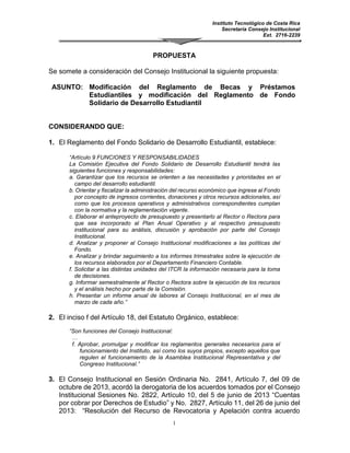 Instituto Tecnológico de Costa Rica
Secretaría Consejo Institucional
Ext. 2716-2239
1
PROPUESTA
Se somete a consideración del Consejo Institucional la siguiente propuesta:
ASUNTO: Modificación del Reglamento de Becas y Préstamos
Estudiantiles y modificación del Reglamento de Fondo
Solidario de Desarrollo Estudiantil
CONSIDERANDO QUE:
1. El Reglamento del Fondo Solidario de Desarrollo Estudiantil, establece:
“Artículo 9 FUNCIONES Y RESPONSABILIDADES
La Comisión Ejecutiva del Fondo Solidario de Desarrollo Estudiantil tendrá las
siguientes funciones y responsabilidades:
a. Garantizar que los recursos se orienten a las necesidades y prioridades en el
campo del desarrollo estudiantil.
b. Orientar y fiscalizar la administración del recurso económico que ingrese al
Fondo por concepto de ingresos corrientes, donaciones y otros recursos
adicionales, así como que los procesos operativos y administrativos
correspondientes cumplan con la normativa y la reglamentación vigente.
c. Elaborar el anteproyecto de presupuesto y presentarlo al Rector o Rectora para
que sea incorporado al Plan Anual Operativo y al respectivo presupuesto
institucional para su análisis, discusión y aprobación por parte del Consejo
Institucional.
d. Analizar y proponer al Consejo Institucional modificaciones a las políticas del
Fondo.
e. Analizar y brindar seguimiento a los informes trimestrales sobre la ejecución de
los recursos elaborados por el Departamento Financiero Contable.
f. Solicitar a las distintas unidades del ITCR la información necesaria para la toma
de decisiones.
g. Informar semestralmente al Rector o Rectora sobre la ejecución de los recursos
y el análisis hecho por parte de la Comisión.
h. Presentar un informe anual de labores al Consejo Institucional, en el mes de
marzo de cada año.”
2. El inciso f del Artículo 18, del Estatuto Orgánico, establece:
“Son funciones del Consejo Institucional:
…
f. Aprobar, promulgar y modificar los reglamentos generales necesarios para el
funcionamiento del Instituto, así como los suyos propios, excepto aquellos que
regulen el funcionamiento de la Asamblea Institucional Representativa y del
Congreso Institucional.”
3. El Consejo Institucional en Sesión Ordinaria No. 2841, Artículo 7, del 09 de
octubre de 2013, acordó la derogatoria de los acuerdos tomados por el
Consejo Institucional Sesiones No.2822, Artículo 10, del 5 de junio de 2013
“Cuentas por cobrar por Derechos de Estudio” y No. 2827, Artículo 11, del 26
de junio del 2013: “Resolución del Recurso de Revocatoria y Apelación contra
 